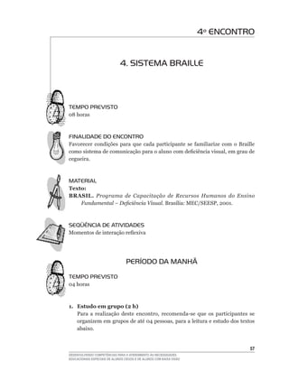 4º ENCONTRO


                              4. SISTEMA BRAILLE



TEMPO PREVISTO
08	horas



FINALIDADE DO ENCONTRO
Favorecer	 condições	 para	 que	 cada	 participante	 se	 familiarize	 com	 o	 Braille	
como	sistema	de	comunicação	para	o	aluno	com	deficiência	visual,	em	grau	de	
cegueira.



MATERIAL
Texto:
BRASIL. Programa de Capacitação de Recursos Humanos do Ensino
    Fundamental – Deficiência Visual. Brasília:	MEC/SEESP,	2001.	



SEqüÊNCIA DE ATIVIDADES
Momentos	de	interação	reflexiva




                                  PERÍODO DA MANHÃ

TEMPO PREVISTO
04	horas



1. Estudo em grupo (2 h)
   Para	 a	 realização	 deste	 encontro,	 recomenda-se	 que	 os	 participantes	 se	
   organizem	em	grupos	de	até	04	pessoas,	para	a	leitura	e	estudo	dos	textos	
   abaixo.


                                                                                   5
DESENVOLVENDO COMPETÊNCIAS PARA O ATENDIMENTO ÀS NECESSIDADES
EDUCACIONAIS ESPECIAIS DE ALUNOS CEGOS E DE ALUNOS COM BAIXA VISÃO
 
