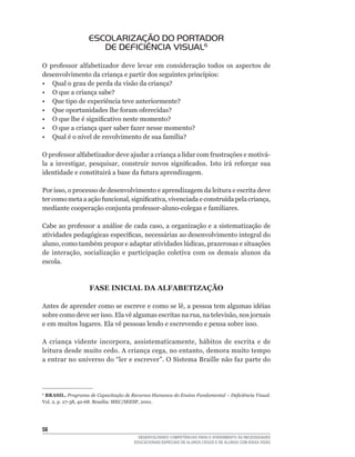 ESCOLARIZAÇÃO DO PORTADOR
                      DE DEFICIÊNCIA VISUAL6
O	 professor	 alfabetizador	 deve	 levar	 em	 consideração	 todos	 os	 aspectos	 de	
desenvolvimento	da	criança	e	partir	dos	seguintes	princípios:
•	 Qual	o	grau	de	perda	da	visão	da	criança?
•	 O	que	a	criança	sabe?
•	 Que	tipo	de	experiência	teve	anteriormente?
•	 Que	oportunidades	lhe	foram	oferecidas?
•	 O	que	lhe	é	significativo	neste	momento?
•	 O	que	a	criança	quer	saber	fazer	nesse	momento?
•	 Qual	é	o	nível	de	envolvimento	de	sua	família?

O	professor	alfabetizador	deve	ajudar	a	criança	a	lidar	com	frustrações	e	motivá-
la	 a	 investigar,	 pesquisar,	 construir	 novos	 significados.	 Isto	 irá	 reforçar	 sua	
identidade	e	constituirá	a	base	da	futura	aprendizagem.

Por	isso,	o	processo	de	desenvolvimento	e	aprendizagem	da	leitura	e	escrita	deve	
ter	como	meta	a	ação	funcional,	significativa,	vivenciada	e	construída	pela	criança,	
mediante	cooperação	conjunta	professor-aluno-colegas	e	familiares.

Cabe	ao	professor	a	análise	de	cada	caso,	a	organização	e	a	sistematização	de	
atividades	pedagógicas	específicas,	necessárias	ao	desenvolvimento	integral	do	
aluno,	como	também	propor	e	adaptar	atividades	lúdicas,	prazerosas	e	situações	
de	 interação,	 socialização	 e	 participação	 coletiva	 com	 os	 demais	 alunos	 da	
escola.



                   FASE INICIAL DA ALFABETIZAÇÃO

Antes	de	aprender	como	se	escreve	e	como	se	lê,	a	pessoa	tem	algumas	idéias	
sobre	como	deve	ser	isso.	Ela	vê	algumas	escritas	na	rua,	na	televisão,	nos	jornais	
e em muitos lugares. Ela vê pessoas lendo e escrevendo e pensa sobre isso.

A	 criança	 vidente	 incorpora,	 assistematicamente,	 hábitos	 de	 escrita	 e	 de	
leitura	desde	muito	cedo.	A	criança	cega,	no	entanto,	demora	muito	tempo	
a	entrar	no	universo	do	“ler	e	escrever”.	O	Sistema	Braille	não	faz	parte	do	    	




6
 BRASIL. Programa de Capacitação de Recursos Humanos do Ensino Fundamental – Deficiência Visual.
Vol.	2,	p.	27-38,	42-68.	Brasília:	MEC/SEESP,	2001.




5
                                        DESENVOLVENDO COMPETÊNCIAS PARA O ATENDIMENTO ÀS NECESSIDADES
                                      EDUCACIONAIS ESPECIAIS DE ALUNOS CEGOS E DE ALUNOS COM BAIXA VISÃO
 