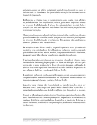 cotidiano,	 como	 um	 objeto	 socialmente	 estabelecido.	 Somente	 os	 cegos	 se	
utilizam	dele.	As	descobertas	das	propriedades	e	funções	da	escrita	tornam-se	
impraticáveis para ela.

Infelizmente	as	crianças	cegas	só	tomam	contato	com	a	escrita	e	com	a	leitura	
no	período	escolar.	Esse	impedimento,	sabe-se,	pode	trazer	prejuízos	e	atrasos	
no	 processo	 de	 alfabetização.	 É	 a	 hora	 de	 a	 educação	 fazer-se	 mais	 forte	 e	
cumprir	com	seus	reais	objetivos:	abrir	frentes	de	conhecimento,	suprir	lacunas	
e minimizar carências.

Alguns	estudiosos,	especialmente	da	linha	construtivista,	consideram	até	certo	
ponto	desnecessários	exercícios	prévios,	que	preparam	o	educando	para	ingressar	
no	 processo	 de	 alfabetização	 propriamente	 dito,	 porque	 não	 acreditam	 na	
chamada	“prontidão	para	a	alfabetização”.

De	 acordo	 com	 esta	 leitura	 teórica,	 a	 aprendizagem	 não	 se	 dá	 por	 exercício	
mecânico,	pela	assimilação	ou	decodificação	de	códigos	ou	técnicas,	mas	pela	
possibilidade	de	a	criança	pensar,	analisar,	comparar	semelhanças	e	diferenças,	
pesquisar,	ter	dúvidas	e	buscar	soluções	com	o	auxílio	do	professor.

O	que	deve	ficar	claro,	entretanto,	é	que	no	caso	da	educação	de	crianças	cegas,	
independente da concepção pedagógica ou linha metodológica adotada pela
escola,	 não	 se	 pode	 negligenciar	 o	 desenvolvimento	 integral,	 a	 utilização	 de	
técnicas	e	recursos	específicos	fundamentais	ao	êxito	e	eficácia	do	processo	de	
aprendizagem	da	leitura	e	escrita,	pelo	Sistema	Braille.

É	geralmente	na	fase	pré-escolar,	que	vai	dos	quatro	aos	seis	anos,	que	se	procura	
dar	grande	ênfase	ao	desenvolvimento	de	um	conjunto	de	habilidades	que	são	
importantes para a leitura e a escrita no Sistema Braille.

Capacitar	 uma	 criança	 não	 é	 condicioná-la,	 transformando-a	 num	 ser	
automatizado,	 com	 respostas	 previsíveis	 e	 resultados	 esperados.	 A	
capacitação	ressaltada	nasce	da	independência	e	do	domínio	de	si	mesmo.	

Quando	se	fala	na	importância	do	desenvolvimento	de	capacidades	básicas,	fala-
se	da	finalidade	máxima	da	educação	especial:	proporcionar	ao	indivíduo	com	
qualquer	deficiência	a	oportunidade	de	desenvolver-se	na	direção	de	tornar-se	
um	ser	autônomo,	participativo,	uma	pessoa	plena,	um	homem	com	consciência	
de si mesmo.




                                                                                     5
DESENVOLVENDO COMPETÊNCIAS PARA O ATENDIMENTO ÀS NECESSIDADES
EDUCACIONAIS ESPECIAIS DE ALUNOS CEGOS E DE ALUNOS COM BAIXA VISÃO
 