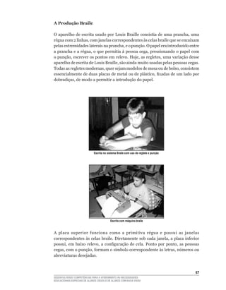 A Produção Braile

O	aparelho	de	escrita	usado	por	Louis	Braille	consistia	de	uma	prancha,	uma	
régua	com	2	linhas,	com	janelas	correspondentes	às	celas	braile	que	se	encaixam	
pelas	extremidades	laterais	na	prancha,	e	o	punção.	O	papel	era	introduzido	entre	
a	prancha	e	a	régua,	o	que	permitia	à	pessoa	cega,	pressionando	o	papel	com	
o	punção,	escrever	os	pontos	em	relevo.	Hoje,	as	regletes,	uma	variação	desse	
aparelho	de	escrita	de	Louis	Braille,	são	ainda	muito	usadas	pelas	pessoas	cegas.	
Todas	as	regletes	modernas,	quer	sejam	modelos	de	mesa	ou	de	bolso,	consistem	
essencialmente	de	duas	placas	de	metal	ou	de	plástico,	fixadas	de	um	lado	por	
dobradiças,	de	modo	a	permitir	a	introdução	do	papel.




                              Escrita no sistema Braile com uso de reglete e punção




                                           Escrita com máquina braile



A	 placa	 superior	 funciona	 como	 a	 primitiva	 régua	 e	 possui	 as	 janelas	
correspondentes	às	celas	braile.	Diretamente	sob	cada	janela,	a	placa	inferior	
possui,	 em	 baixo	 relevo,	 a	 configuração	 de	 cela.	 Ponto	 por	 ponto,	 as	 pessoas	
cegas,	com	o	punção,	formam	o	símbolo	correspondente	às	letras,	números	ou	
abreviaturas desejadas.



                                                                                      6
DESENVOLVENDO COMPETÊNCIAS PARA O ATENDIMENTO ÀS NECESSIDADES
EDUCACIONAIS ESPECIAIS DE ALUNOS CEGOS E DE ALUNOS COM BAIXA VISÃO
 