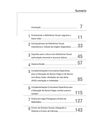 Sumário




   Introdução                                        7
1 Conhecendo a Deficiência Visual: cegueira e
  baixa visão                                      11
2 Consequências da Deficiência Visual:
  importância e método de triagem diagnóstica      33
3 Suportes para o Alunoecom Deficiência Visual:
  estimulação sensorial recursos ópticos           45
4 Sistema Braille                                  57
5 Complementações Curriculares Específicas
  para a Educação de Alunos Cegos e de Alunos
   com Baixa Visão: atividades de vida diária
   (AVD) orientação e mobilidade                   85
6 Complementações Curricularesescrita cursiva e
  a Educação de Alunos Cegos:
                               Específicas para


   soroban                                        115
7 Ensino da Língua Portuguesa e Ensino da
  Matemática                                      127
8 Ensino de Estudosde Ciências
  História) e Ensino
                     Sociais (Geografia e
                                                  143
 