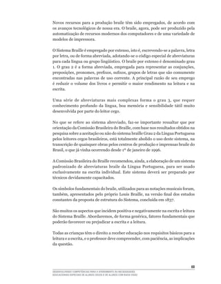 Novos	 recursos	 para	 a	 produção	 braile	 têm	 sido	 empregados,	 de	 acordo	 com	
os	avanços	tecnológicos	de	nossa	era.	O	braile,	agora,	pode	ser	produzido	pela	
automatização de recursos modernos dos computadores e de uma variedade de
modelos de impressora.

O	Sistema	Braille	é	empregado	por	extenso,	isto	é,	escrevendo-se	a	palavra,	letra	
por	letra,	ou	de	forma	abreviada,	adotando-se	o	código	especial	de	abreviaturas	
para	cada	língua	ou	grupo	lingüístico.	O	braile	por	extenso	é	denominado	grau	
1.	 O	 grau	 2	 é	 a	 forma	 abreviada,	 empregada	 para	 representar	 as	 conjunções,	
preposições,	pronomes,	prefixos,	sufixos,	grupos	de	letras	que	são	comumente	
encontradas nas palavras de uso corrente. A principal razão de seu emprego
é	 reduzir	 o	 volume	 dos	 livros	 e	 permitir	 o	 maior	 rendimento	 na	 leitura	 e	 na	
escrita.

Uma	 série	 de	 abreviaturas	 mais	 complexas	 forma	 o	 grau	 3,	 que	 requer	
conhecimento	 profundo	 da	 língua,	 boa	 memória	 e	 sensibilidade	 tátil	 muito	
desenvolvida por parte do leitor cego.

No	 que	 se	 refere	 ao	 sistema	 abreviado,	 faz-se	 importante	 ressaltar	 que	 por	
orientação	da	Comissão	Brasileira	do	Braille,	com	base	nos	resultados	obtidos	na	
pesquisa	sobre	a	aceitação	ou	não	do	sistema	braille	Grau	2	da	Língua	Portuguesa	
pelos	leitores	cegos	brasileiros,	está	totalmente	abolido	o	uso	deste	sistema,	na	
transcrição de quaisquer obras pelos centros de produção e imprensas braile do
Brasil,	o	que	já	vinha	ocorrendo	desde	1º	de	janeiro	de	1996.

A	Comissão	Brasileira	do	Braille	recomendou,	ainda,	a	elaboração	de	um	sistema	
padronizado	 de	 abreviaturas	 braile	 da	 Língua	 Portuguesa,	 para	 ser	 usado	
exclusivamente na escrita individual. Este sistema deverá ser preparado por
técnicos	devidamente	capacitados.

Os	símbolos	fundamentais	do	braile,	utilizados	para	as	notações	musicais	foram,	
também,	apresentados	pelo	próprio	Louis	Braille,	na	versão	final	dos	estudos	
constantes	da	proposta	de	estrutura	do	Sistema,	concluída	em	1837.

São muitos os aspectos que incidem positiva e negativamente na escrita e leitura
do	Sistema	Braille.	Abordaremos,	de	forma	genérica,	fatores	fundamentais	que	
poderão	favorecer	ou	prejudicar	a	escrita	e	a	leitura.

Todas as crianças têm o direito a receber educação nos requisitos básicos para a
leitura	e	a	escrita,	e	o	professor	deve	compreender,	com	paciência,	as	implicações	
da questão.




                                                                                       6
DESENVOLVENDO COMPETÊNCIAS PARA O ATENDIMENTO ÀS NECESSIDADES
EDUCACIONAIS ESPECIAIS DE ALUNOS CEGOS E DE ALUNOS COM BAIXA VISÃO
 