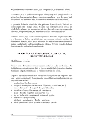 O	que	se	busca	é	uma	leitura	fluida,	com	compreensão,	e	uma	escrita	precisa.

No	entanto,	não	se	pode	esquecer	que	a	criança	cega	não	tem	pistas	visuais,	
como	desenhos,	para	ajudá-lo	a	reconhecer	uma	palavra	e	nem	tão	pouco	pode	
reconhecer,	de	imediato,	uma	palavra	específica	incluída	numa	oração.

A	ponta	do	dedo	não	substitui	o	olho,	pois	seu	alcance	é	muito	limitado	em	
comparação com o campo visual. O aluno cego pode reconhecer apenas um
símbolo	de	cada	vez.	Por	conseguinte,	a	leitura	do	braile	nos	primeiros	estágios	
se	baseia,	em	grande	parte,	no	método	alfabético,	silábico	e	fonético.

Para	que	o	aluno	cego	se	envolva	com	o	processo	de	escrita	propriamente	dito,	
o	professor	deve	dedicar	especial	atenção	para	o	desenvolvimento	máximo	das	
habilidades	 motoras,	visto	que	 o	 manuseio	 dos	 recursos	 materiais	específicos	
para	a	escrita	braile,	reglete,	punção	e/ou	máquina	Perkins,	exigirão	destreza,	
harmonia e sincronização de movimentos.



        FUNDAMENTOS ESSENCIAIS PARA A ESCRITA,
                NO SISTEMA BRAILLE

Habilidades Motoras

Uma sucessão de movimentos motores amplos levará ao desenvolvimento das
habilidades	motoras	finas,	que	dará	ao	aluno	a	possibilidade	de	analisar	detalhes,	
bem	como	adquirir	flexibilidade	de	punho	e	destreza	dos	dedos.

Algumas	 atividades	 funcionais	 e	 contextualizadas	 podem	 ser	 propostas	 para	
que	o	aluno	possa	adquirir	força	muscular	e	mobilidade	adequada	e	precisa,	nos	
movimentos das mãos:
•	 uso	funcional	das	duas	mãos;
•	 tampar	–	destampar	frascos	(tampas	de	pressão,	de	atarraxar,	etc.);
•	 subir	–	descer	zíper	de	calças,	bolsas,	vestidos,	etc.;
•	 empilhar	–	desempilhar	e	construir	com	objetos;
•	 colar	–	descolar	etiquetas,	fitas	adesivas,	etc.;
•	 abrir	–	fechar	diferentes	tipos	de	portas	e	de	janelas;
•	 aparafusar	–	desparafusar;
•	 alinhavar	–	desalinhavar	–	bordar	–	costurar;
•	 enfiar	–	desenfiar	contas	(elaborar	objetos	com	contas);




0
                                   DESENVOLVENDO COMPETÊNCIAS PARA O ATENDIMENTO ÀS NECESSIDADES
                                 EDUCACIONAIS ESPECIAIS DE ALUNOS CEGOS E DE ALUNOS COM BAIXA VISÃO
 