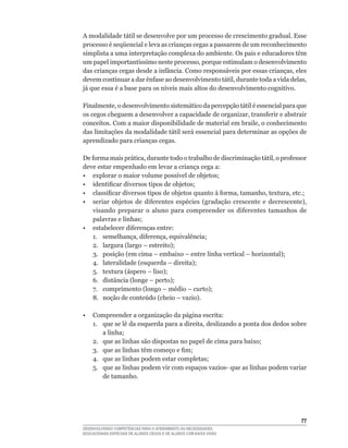 A modalidade tátil se desenvolve por um processo de crescimento gradual. Esse
processo	é	seqüencial	e	leva	as	crianças	cegas	a	passarem	de	um	reconhecimento	
simplista a uma interpretação complexa do ambiente. Os pais e educadores têm
um	papel	importantíssimo	neste	processo,	porque	estimulam	o	desenvolvimento	
das	crianças	cegas	desde	a	infância.	Como	responsáveis	por	essas	crianças,	eles	
devem	continuar	a	dar	ênfase	ao	desenvolvimento	tátil,	durante	toda	a	vida	delas,	
já	que	essa	é	a	base	para	os	níveis	mais	altos	do	desenvolvimento	cognitivo.

Finalmente,	o	desenvolvimento	sistemático	da	percepção	tátil	é	essencial	para	que	
os	cegos	cheguem	a	desenvolver	a	capacidade	de	organizar,	transferir	e	abstrair	
conceitos.	Com	a	maior	disponibilidade	de	material	em	braile,	o	conhecimento	
das limitações da modalidade tátil será essencial para determinar as opções de
aprendizado para crianças cegas.

De	forma	mais	prática,	durante	todo	o	trabalho	de	discriminação	tátil,	o	professor	
deve estar empenhado em levar a criança cega a:
•	 explorar	o	maior	volume	possível	de	objetos;
•	 identificar	diversos	tipos	de	objetos;	
•	 classificar	diversos	tipos	de	objetos	quanto	à	forma,	tamanho,	textura,	etc.;
•	 seriar	 objetos	 de	 diferentes	 espécies	 (gradação	 crescente	 e	 decrescente),	
   visando	 preparar	 o	 aluno	 para	 compreender	 os	 diferentes	 tamanhos	 de	
   palavras	e	linhas;
•	 estabelecer	diferenças	entre:
	 1.	 semelhança,	diferença,	equivalência;
	 2.	 largura	(largo	–	estreito);
	 3.	 posição	(em	cima	–	embaixo	–	entre	linha	vertical	–	horizontal);
	 4.	 lateralidade	(esquerda	–	direita);
	 5.	 textura	(áspero	–	liso);
	 6.	 distância	(longe	–	perto);
	 7.	 comprimento	(longo	–	médio	–	curto);
	 8.	 noção	de	conteúdo	(cheio	–	vazio).

•   Compreender a organização da página escrita:
	   1.	 que	se	lê	da	esquerda	para	a	direita,	deslizando	a	ponta	dos	dedos	sobre	
        a	linha;
	   2.	 que	as	linhas	são	dispostas	no	papel	de	cima	para	baixo;
	   3.	 que	as	linhas	têm	começo	e	fim;
	   4.	 que	as	linhas	podem	estar	completas;
	   5.	 que	as	linhas	podem	vir	com	espaços	vazios-	que	as	linhas	podem	variar	
        de tamanho.




                                                                                  
DESENVOLVENDO COMPETÊNCIAS PARA O ATENDIMENTO ÀS NECESSIDADES
EDUCACIONAIS ESPECIAIS DE ALUNOS CEGOS E DE ALUNOS COM BAIXA VISÃO
 