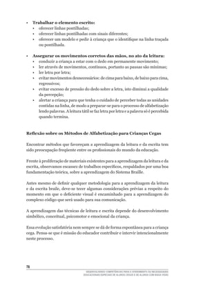 •    Trabalhar o elemento escrito:
	    •	 oferecer	linhas	pontilhadas;
	    •	 oferecer	linhas	pontilhadas	com	sinais	diferentes;
	    •	 oferecer	um	modelo	e	pedir	à	criança	que	o	identifique	na	linha	traçada	
        ou pontilhada.

•    Assegurar os movimentos corretos das mãos, no ato da leitura:
	    •	 conduzir	a	criança	a	estar	com	o	dedo	em	permanente	movimento;
	    •	 ler	através	de	movimentos,	contínuos,	portanto	as	pausas	são	mínimas;
	    •	 ler	letra	por	letra;
	    •	 evitar	movimentos	desnecessários:	de	cima	para	baixo,	de	baixo	para	cima,	
        regressivos;
	    •	 evitar	excesso	de	pressão	do	dedo	sobre	a	letra,	isto	diminui	a	qualidade	
        da	percepção;
     • alertar a criança para que tenha o cuidado de perceber todas as unidades
        contidas	na	linha,	de	modo	a	preparar-se	para	o	processo	de	alfabetização	
        lendo	palavras.	A	leitura	tátil	se	faz	letra	por	letra	e	a	palavra	só	é	percebida	
        quando termina.



Reflexão sobre os Métodos de Alfabetização para Crianças Cegas

Encontrar	métodos	que	favoreçam	a	aprendizagem	da	leitura	e	da	escrita	tem	
sido	preocupação	freqüente	entre	os	profissionais	do	mundo	da	educação.

Frente	à	proliferação	de	materiais	existentes	para	a	aprendizagem	da	leitura	e	da	
escrita,	observamos	escassez	de	trabalhos	específicos,	respaldados	por	uma	boa	
fundamentação	teórica,	sobre	a	aprendizagem	do	Sistema	Braille.

Antes	mesmo	de	definir	qualquer	metodologia	para	a	aprendizagem	da	leitura	
e	 da	escrita	 braile,	deve-se	 tecer	 algumas	 considerações	 prévias	 a	 respeito	 do	
momento	 em	 que	 o	 deficiente	 visual	 é	 encaminhado	 para	 a	 aprendizagem	 do	
complexo código que será usado para sua comunicação.

A	aprendizagem	das	técnicas	de	leitura	e	escrita	depende	do	desenvolvimento	
simbólico,	conceitual,	psicomotor	e	emocional	da	criança.

Essa	evolução	satisfatória	nem	sempre	se	dá	de	forma	espontânea	para	a	criança	
cega.	Pensa-se	que	é	missão	do	educador	contribuir	e	intervir	intencionalmente	
neste processo.





                                      DESENVOLVENDO COMPETÊNCIAS PARA O ATENDIMENTO ÀS NECESSIDADES
                                    EDUCACIONAIS ESPECIAIS DE ALUNOS CEGOS E DE ALUNOS COM BAIXA VISÃO
 