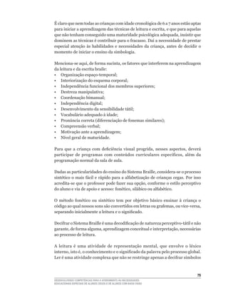 É	claro	que	nem	todas	as	crianças	com	idade	cronológica	de	6	a	7	anos	estão	aptas	
para	iniciar	a	aprendizagem	das	técnicas	de	leitura	e	escrita,	e	que	para	aquelas	
que	não	tenham	conseguido	uma	maturidade	psicológica	adequada,	insistir	que	
dominem	as	técnicas	é	contribuir	para	o	fracasso.	Daí	a	necessidade	de	prestar	
especial	 atenção	 às	 habilidades	 e	 necessidades	 da	 criança,	 antes	 de	 decidir	 o	
momento de iniciar o ensino da simbologia.

Menciona-se	aqui,	de	forma	sucinta,	os	fatores	que	interferem	na	aprendizagem	
da leitura e da escrita braile:
•	 Organização	espaço-temporal;
•	 Interiorização	do	esquema	corporal;
•	 Independência	funcional	dos	membros	superiores;
•	 Destreza	manipulativa;
•	 Coordenação	bimanual;
•	 Independência	digital;
•	 Desenvolvimento	da	sensibilidade	tátil;
•	 Vocabulário	adequado	à	idade;
•	 Pronúncia	correta	(diferenciação	de	fonemas	similares);
•	 Compreensão	verbal;
•	 Motivação	ante	a	aprendizagem;
•	 Nível	geral	de	maturidade.

Para	 que	 a	 criança	 com	 deficiência	 visual	 progrida,	 nesses	 aspectos,	 deverá	
participar	 de	 programas	 com	 conteúdos	 curriculares	 específicos,	 além	 da	
programação normal da sala de aula.

Dadas	as	particularidades	do	ensino	do	Sistema	Braille,	considera-se	o	processo	
sintético	o	mais	fácil	e	rápido	para	a	alfabetização	de	crianças	cegas.	Por	isso	
acredita-se	que	o	professor	pode	fazer	sua	opção,	conforme	o	estilo	perceptivo	
do	aluno	e	via	de	apoio	e	acesso:	fonético,	silábico	ou	alfabético.

O	 método	 fonético	 ou	 sintético	 tem	 por	 objetivo	 básico	 ensinar	 à	 criança	 o	
código	ao	qual	nossos	sons	são	convertidos	em	letras	ou	grafemas,	ou	vice-versa,	
separando	inicialmente	a	leitura	e	o	significado.

Decifrar	o	Sistema	Braille	é	uma	decodificação	de	natureza	perceptivo-tátil	e	não	
garante,	de	forma	alguma,	aprendizagem	conceitual	e	interpretação,	necessárias	
ao processo de leitura.

A	 leitura	 é	 uma	 atividade	 de	 representação	 mental,	 que	 envolve	 o	 léxico	
interno,	isto	é,	o	conhecimento	e	o	significado	da	palavra	pelo	processo	global.	
Ler	é	uma	atividade	complexa	que	não	se	restringe	apenas	a	decifrar	símbolos	



                                                                                      
DESENVOLVENDO COMPETÊNCIAS PARA O ATENDIMENTO ÀS NECESSIDADES
EDUCACIONAIS ESPECIAIS DE ALUNOS CEGOS E DE ALUNOS COM BAIXA VISÃO
 
