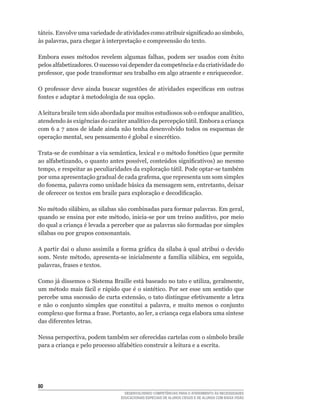 táteis.	Envolve	uma	variedade	de	atividades	como	atribuir	significado	ao	símbolo,	
às	palavras,	para	chegar	à	interpretação	e	compreensão	do	texto.

Embora	 esses	 métodos	 revelem	 algumas	 falhas,	 podem	 ser	 usados	 com	 êxito	
pelos	alfabetizadores.	O	sucesso	vai	depender	da	competência	e	da	criatividade	do	
professor,	que	pode	transformar	seu	trabalho	em	algo	atraente	e	enriquecedor.

O	 professor	 deve	 ainda	 buscar	 sugestões	 de	 atividades	 específicas	 em	 outras	
fontes	e	adaptar	à	metodologia	de	sua	opção.

A	leitura	braile	tem	sido	abordada	por	muitos	estudiosos	sob	o	enfoque	analítico,	
atendendo	às	exigências	do	caráter	analítico	da	percepção	tátil.	Embora	a	criança	
com	6	a	7	anos	de	idade	ainda	não	tenha	desenvolvido	todos	os	esquemas	de	
operação	mental,	seu	pensamento	é	global	e	sincrético.	

Trata-se	de	combinar	a	via	semântica,	lexical	e	o	método	fonético	(que	permite	
ao	alfabetizando,	o	quanto	antes	possível,	conteúdos	significativos)	ao	mesmo	
tempo,	e	respeitar	as	peculiaridades	da	exploração	tátil.	Pode	optar-se	também	
por	uma	apresentação	gradual	de	cada	grafema,	que	representa	um	som	simples	
do	fonema,	palavra	como	unidade	básica	da	mensagem	sem,	entretanto,	deixar	
de	oferecer	os	textos	em	braile	para	exploração	e	decodificação.

No	método	silábico,	as	sílabas	são	combinadas	para	formar	palavras.	Em	geral,	
quando	se	ensina	por	este	método,	inicia-se	por	um	treino	auditivo,	por	meio	
do	qual	a	criança	é	levada	a	perceber	que	as	palavras	são	formadas	por	simples	
sílabas	ou	por	grupos	consonantais.

A	partir	daí	o	aluno	assimila	a	forma	gráfica	da	sílaba	à	qual	atribui	o	devido	
som.	 Neste	 método,	 apresenta-se	 inicialmente	 a	 família	 silábica,	 em	 seguida,	
palavras,	frases	e	textos.

Como	já	dissemos	o	Sistema	Braille	está	baseado	no	tato	e	utiliza,	geralmente,	
um	método	mais	fácil	e	rápido	que	é	o	sintético.	Por	ser	esse	um	sentido	que	
percebe	uma	sucessão	de	curta	extensão,	o	tato	distingue	efetivamente	a	letra	
e	 não	 o	 conjunto	 simples	 que	 constitui	 a	 palavra,	 e	 muito	 menos	 o	 conjunto	
complexo	que	forma	a	frase.	Portanto,	ao	ler,	a	criança	cega	elabora	uma	síntese	
das	diferentes	letras.

Nessa	perspectiva,	podem	também	ser	oferecidas	cartelas	com	o	símbolo	braile	
para	a	criança	e	pelo	processo	alfabético	construir	a	leitura	e	a	escrita.	




0
                                     DESENVOLVENDO COMPETÊNCIAS PARA O ATENDIMENTO ÀS NECESSIDADES
                                   EDUCACIONAIS ESPECIAIS DE ALUNOS CEGOS E DE ALUNOS COM BAIXA VISÃO
 