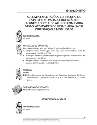 5º ENCONTRO

    5. COMPLEMENTAÇÕES CURRICULARES
      ESPECÍFICAS PARA A EDUCAÇÃO DE
   ALUNOS CEGOS E DE ALUNOS COM BAIXA
   VISÃO: ATIVIDADES DE VIDA DIÁRIA (AVD),
          ORIENTAÇÃO E MOBILIDADE

TEMPO PREVISTO
08	horas



FINALIDADE DO ENCONTRO
Favorecer	condições	para	que	cada	participante	se	familiarize	com:
•	 a	importância	do	domínio,	pelo	aluno	cego	e	pelo	aluno	com	baixa	visão,	das	
   atividades	de	vida	diária	(AVD);
•	 estratégias	de	ensino	que	favoreçam	a	aprendizagem	e	a	automatização	das	
   atividades	de	vida	diária;
•	 a	importância	da	autonomia	para	orientação	espacial	e	mobilidade;
•	 o	ensino	de	Orientação	e	Mobilidade-OM.



MATERIAL
Texto:
BRASIL. Programa de Capacitação de Recursos Humanos do Ensino
    Fundamental – Deficiência Visual. Vol.	3,	p.	47	–	80.	Brasília:	MEC/SEESP,	
    2001.	



SEqüÊNCIA DE ATIVIDADES
Momentos	de	interação	reflexiva




                                  PERÍODO DA MANHÃ

TEMPO PREVISTO
04	horas



                                                                               5
DESENVOLVENDO COMPETÊNCIAS PARA O ATENDIMENTO ÀS NECESSIDADES
EDUCACIONAIS ESPECIAIS DE ALUNOS CEGOS E DE ALUNOS COM BAIXA VISÃO
 