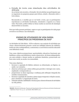 1. E s t u d o d e t e x t o c o m s i m u l a ç ã o d a s a t i v i d a d e s d e
   AVD (2 h)
   Ao	se	iniciar	este	encontro,	o	formador		deverá	solicitar	aos	participantes	que	
   se	organizem	em	pequenos	grupos	para	leitura,	estudo	e	discussão	sobre	o	
   texto abaixo.

     Recomenda-se,	 à	 medida	 que	 se	 vai	 lendo	 o	 texto,	 que	 os	 participantes	
     reproduzam	 as	 atividades	 focalizadas,	 simulando	 a	 cegueira	 ou	 a	 baixa	
     visão.	Para	tanto,	podem	utilizar	as	faixas	usadas	no	exercício	de	simulação	
     desenvolvido no encontro.

Para	que	todos	possam	participar,	sugere-se	que	os	participantes	de	cada	grupo	
revezem-se	na	leitura	e	nas	simulações.



             ENSINO DE ATIVIDADES DE VIDA DIÁRIA
              PRINCÍPIOS DO PROGRAMA DE AVD9
As	Atividades	da	Vida	Diária	-	AVD	se	referem	a	um	conjunto	de	atividades	que	
visam	o	desenvolvimento	pessoal	e	social	nos	múltiplos	afazeres	do	cotidiano,	
tendo	em	vista	a	independência,	a	autonomia	e	a	convivência	social	do	educando	
com	deficiência	visual.	

Tem	 como	 objetivos:proporcionar	 oportunidades	 educativas	 funcionais	 que	
habilitem	o	aluno	com	deficiência	visual	a	desenvolver,	de	forma	independente,	
seu	 auto-cuidado	 e	 demais	 tarefas	 no	 ambiente	 doméstico,	 promovendo	 seu	
bem-estar	social,	na	escola	e	na	comunidade.	

Tem como objetivos:
•	 favorecer	 a	 aquisição	 de	 hábitos	 salutares	 na	 alimentação,	 na	 higiene,	 na	
   saúde	e	no	vestuário;
•	 observar	as	formas	que	o	aluno	utiliza	para	perceber	e	interagir	com	o	meio,	
   ampliando	e	enriquecendo-as;
•	 proporcionar	ao	aluno	segurança	e	confiança	pela	utilização	integrada	dos	
   sentidos	remanescentes;
•	 favorecer	a	aquisição	de	conceitos	e	pistas	espaço-temporais	e	relações	causais,	
   para	o	domínio	e	a	organização	do	meio;
•	 estimular	atitudes,	habilidades	e	técnicas	para	o	desenvolvimento	de	atividades	
   na	vida	prática;


9
 BRASIL.	Ministério	da	Educação.	Programa de Capacitação de Recursos Humanos do Ensino Fundamental
– Deficiência Visual.	Vol.	3,	p.	47	-	59,	Brasília:	MEC/SEESP,	2001.	




6
                                         DESENVOLVENDO COMPETÊNCIAS PARA O ATENDIMENTO ÀS NECESSIDADES
                                       EDUCACIONAIS ESPECIAIS DE ALUNOS CEGOS E DE ALUNOS COM BAIXA VISÃO
 