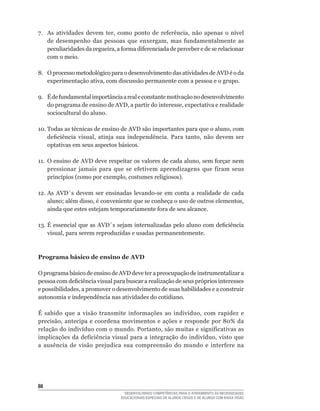 7.	 As	 atividades	 devem	 ter,	 como	 ponto	 de	 referência,	 não	 apenas	 o	 nível	
    de	 desempenho	 das	 pessoas	 que	 enxergam,	 mas	 fundamentalmente	 as	
    peculiaridades	da	cegueira,	a	forma	diferenciada	de	perceber	e	de	se	relacionar	
    com o meio.

8.	 O	processo	metodológico	para	o	desenvolvimento	das	atividades	de	AVD	é	o	da	
    experimentação	ativa,	com	discussão	permanente	com	a	pessoa	e	o	grupo.

9.	 É	de	fundamental	importância	a	real	e	constante	motivação	no	desenvolvimento	
    do	programa	de	ensino	de	AVD,	a	partir	do	interesse,	expectativa	e	realidade	
    sociocultural do aluno.

10.	Todas	as	técnicas	de	ensino	de	AVD	são	importantes	para	que	o	aluno,	com	
    deficiência	 visual,	 atinja	 sua	 independência.	 Para	 tanto,	 não	 devem	 ser	
    optativas em seus aspectos básicos.

11.	 O	ensino	de	AVD	deve	respeitar	os	valores	de	cada	aluno,	sem	forçar	nem	
     pressionar	 jamais	 para	 que	 se	 efetivem	 aprendizagens	 que	 firam	 seus	
     princípios	(como	por	exemplo,	costumes	religiosos).

12.	As	 AVD´s	 devem	 ser	 ensinadas	 levando-se	 em	 conta	 a	 realidade	 de	 cada	
    aluno;	além	disso,	é	conveniente	que	se	conheça	o	uso	de	outros	elementos,	
    ainda	que	estes	estejam	temporariamente	fora	de	seu	alcance.

13.	É	essencial	que	as	AVD´s	sejam	internalizadas	pelo	aluno	com	deficiência	
    visual,	para	serem	reproduzidas	e	usadas	permanentemente.



Programa básico de ensino de AVD

O programa básico de ensino de AVD deve ter a preocupação de instrumentalizar a
pessoa	com	deficiência	visual	para	buscar	a	realização	de	seus	próprios	interesses	
e	possibilidades,	a	promover	o	desenvolvimento	de	suas	habilidades	e	a	construir	
autonomia e independência nas atividades do cotidiano.

É	 sabido	 que	 a	 visão	 transmite	 informações	 ao	 indivíduo,	 com	 rapidez	 e	
precisão,	 antecipa	 e	 coordena	 movimentos	 e	 ações	 e	 responde	 por	 80%	 da	
relação	do	indivíduo	com	o	mundo.	Portanto,	são	muitas	e	significativas	as	
implicações	 da	 deficiência	 visual	 para	 a	 integração	 do	 indivíduo,	 visto	 que	
a	 ausência	 de	 visão	 prejudica	 sua	 compreensão	 do	 mundo	 e	 interfere	 na	





                                    DESENVOLVENDO COMPETÊNCIAS PARA O ATENDIMENTO ÀS NECESSIDADES
                                  EDUCACIONAIS ESPECIAIS DE ALUNOS CEGOS E DE ALUNOS COM BAIXA VISÃO
 