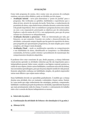 AVALIAÇÃO

Como	 todo	 programa	 de	 ensino,	 deve	 contar	 com	 um	 processo	 de	 avaliação	
contínua,	que	para	efeito	didático,	pode	ser	dividida	em	três	etapas:
• Avaliação Inicial	 –	 serve	 para	 determinar	 o	 “ponto	 de	 partida”	 para	 o	
   programa.	 São	 verificadas	 as	 aptidões,	 habilidades	 e	 experiências	 que	 o	
   aluno	já	tem,	através	da	execução	da	tarefa.	Nesta	fase,	o	conhecimento	do	
   prontuário	do	aluno,	cujos	dados	foram	coletados	durante	a	entrevista	inicial,	
   é	de	grande	importância.	Deve-se	estabelecer	o	programa	da	área	com	o	aluno	
   ou	 com	 o	 seu	 responsável,	 priorizando	 os	 objetivos	 por	 ele	 selecionados.	
   Explorar	a	sala	de	ensino	de	A.V.D.	e	seu	equipamento,	para	que	ele	possa	
   orientar-se	e	locomover-se	adequadamente.	
• Avaliação durante o processo	 –	 Pode	 ser	 determinada	 por	 mês,	 por	
   bimestre,	 ou	 por	 semestre.	 Consiste	 em	 avaliar	 o	 desenvolvimento	 das	
   atividades,	começando	sempre	daquilo	que	faz	parte	do	repertório	do	aluno,	
   para	progredir	por	aproximações	progressivas,	do	mais	simples	para	o	mais	
   complexo,	até	chegar	à	meta	desejada.
• Avaliação Final	 –	 mede	 as	 modificações	 operadas	 no	 comportamento	
   e	 nas	 habilidades	 do	 aluno,	 identificando	 as	 conquistas	 e	 as	 dificuldades	
   constatadas,	de	forma	a	poder	orientar	o	procedimento	de	manutenção	dos	
   comportamentos desejáveis adquiridos.

O	 professor	 deve	 estar	 consciente	 de	 que,	 desde	 pequena,	 a	 criança	 deficiente	
visual precisa aprender as atividades rotineiras que lhe são importantes para a
independência	pessoal.	Saber	comer,	atender	a	sua	higiene	corporal,	pentear-se,	
cuidar	de	seus	objetos,	dentre	outras	habilidades,	constituem	uma	série	de	árduas,	
mas	necessárias	aprendizagens,	para	que	ela	possa	adquirir	sentido	de	valia	pessoal.	
Somente	adquirindo	confiança	em	habilidades	simples,	ela	poderá	empreender	
outras	mais	difíceis	e	que	exijam	maior	esforço.

Essas habilidades deverão ser aprendidas gradualmente. À medida que a criança
domina	 uma	 atividade,	 deve	 ser	 ensinada	 e	 estimulada	 a	 buscar	 outras.	 Ensiná-
la	é	uma	tarefa	que	exige	conhecimento	das	estratégias,	paciência,	compreensão,	
habilidade	e	constância	por	parte	da	professora	e	da	família,	especialmente	da	pessoa	
que mais proximamente cuida da criança. O acordo e o entrosamento de trabalho
entre	o	lar	e	a	escola	são	fatores	indispensáveis	ao	sucesso.



2. Intervalo (15 min.)

3. Continuação da atividade de leitura e de simulação (1 h 45 min.)

4. Almoço (2 h)

6
                                     DESENVOLVENDO COMPETÊNCIAS PARA O ATENDIMENTO ÀS NECESSIDADES
                                   EDUCACIONAIS ESPECIAIS DE ALUNOS CEGOS E DE ALUNOS COM BAIXA VISÃO
 