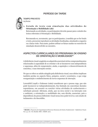 PERÍODO DA TARDE
TEMPO PREVISTO
04	horas

1. E s t u d o d e t e x t o c o m s i m u l a ç ã o d a s a t i v i d a d e s d e
   Orientação e Mobilidade (2h)
   Retornando	as	atividades,	os	participantes	deverão	passar	para	o	estudo	dos	
   textos	referentes	à	Orientação	e	Mobilidade.

     Recomenda-se,	novamente,	que	os	participantes,	à	medida	que	se	for	lendo	
     o	texto,	procurem	reproduzir	as	atividades	focalizadas,	simulando	a	cegueira	
     ou	a	baixa	visão.	Para	tanto,	podem	utilizar	as	faixas	usadas	no	exercício	de	
     simulação desenvolvido no encontro.



ASPECTOS CURRICULARES DO PROGRAMA DE ENSINO
        DE ORIENTAÇÃO E MOBILIDADE10
A	deficiência	visual	congênita	ou	adquirida	acarretará	sérios	comprometimentos	
relacionados à capacidade de se orientar e de se locomover com independência
e	segurança,	além	de	comprometer,	ainda,	a	aquisição	e	o	desenvolvimento	de	
conceitos,	e	suas	interações	sociais.

No	que	se	refere	ao	adulto	atingido	pela	deficiência	visual,	seus	efeitos	implicam	
também	 perdas	 no	 aspecto	 físico,	 psíquico,	 social	 e	 econômico,	 o	 que	 exige	
reorganização e estabelecimento de novos esquemas de interação.

Lowenfeld	 (1948)	 e	 Gokmam	 (1969)	 consideram	 que	 a	 pessoa	 cega,	 que	 não	
pode	 locomover-se	 independentemente,	 fica	limitada	em	 concretizar	decisões	
espontâneas,	 em	 assumir	 ou	 concluir	 várias	 atividades	 de	 conhecimento	 e	
satisfação	 pessoal.	 Afirmam,	 ainda,	 que	 na	 área	 social	 e	 na	 interação	 com	
o	 ambiente,	 a	 orientação	 e	 a	 mobilidade	 são,	 sem	 dúvida,	 essenciais,	 pois	 a	
dependência	da	pessoa	deficiente	visual	nessa	área	pode	levá-la	a	um	estado	de	
isolamento	e	de	descrédito.




 BRASIL. Programa de Capacitação de Recursos Humanos do Ensino Fundamental – Deficiência Visual.
10

Vol.	3,	p.	60	-	80.	Brasília:	MEC	/	SEESP,	2001.	




                                                                                             
DESENVOLVENDO COMPETÊNCIAS PARA O ATENDIMENTO ÀS NECESSIDADES
EDUCACIONAIS ESPECIAIS DE ALUNOS CEGOS E DE ALUNOS COM BAIXA VISÃO
 