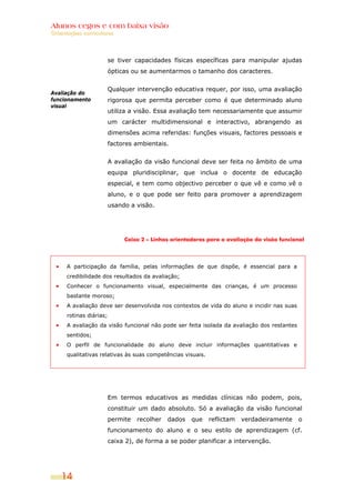 Alunos cegos e com baixa visão
Orientações curriculares




                         se tiver capacidades físicas específicas para manipular ajudas
                         ópticas ou se aumentarmos o tamanho dos caracteres.


                         Qualquer intervenção educativa requer, por isso, uma avaliação
Avaliação do
funcionamento            rigorosa que permita perceber como é que determinado aluno
visual
                         utiliza a visão. Essa avaliação tem necessariamente que assumir
                         um carácter multidimensional e interactivo, abrangendo as
                         dimensões acima referidas: funções visuais, factores pessoais e
                         factores ambientais.


                         A avaliação da visão funcional deve ser feita no âmbito de uma
                         equipa pluridisciplinar, que inclua o docente de educação
                         especial, e tem como objectivo perceber o que vê e como vê o
                         aluno, e o que pode ser feito para promover a aprendizagem
                         usando a visão.




                              Caixa 2 – Linhas orientadoras para a avaliação da visão funcional




      A participação da família, pelas informações de que dispõe, é essencial para a
      credibilidade dos resultados da avaliação;
      Conhecer o funcionamento visual, especialmente das crianças, é um processo
      bastante moroso;
      A avaliação deve ser desenvolvida nos contextos de vida do aluno e incidir nas suas
      rotinas diárias;
      A avaliação da visão funcional não pode ser feita isolada da avaliação dos restantes
      sentidos;
      O perfil de funcionalidade do aluno deve incluir informações quantitativas e
      qualitativas relativas às suas competências visuais.




                         Em termos educativos as medidas clínicas não podem, pois,
                         constituir um dado absoluto. Só a avaliação da visão funcional
                         permite   recolher   dados   que    reflictam   verdadeiramente     o
                         funcionamento do aluno e o seu estilo de aprendizagem (cf.
                         caixa 2), de forma a se poder planificar a intervenção.




    14
 