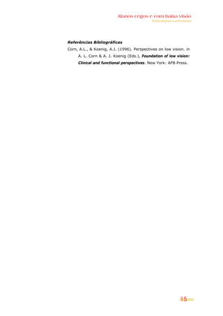 Alunos cegos e com baixa visão
                                            Orientações curriculares




Referências Bibliográficas
Corn, A.L., & Koenig, A.J. (1996). Perspectives on low vision. in
     A. L. Corn & A. J. Koenig (Eds.), Foundation of low vision:
     Clinical and functional perspectives. New York: AFB Press.




                                                             15
 