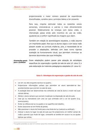 Alunos cegos e com baixa visão
Orientações curriculares




                                 proporcionando o maior número possível de experiências
                                 diversificadas, constitui pois o princípio básico a ter presente.


                                 Para       isso,       importa         estimular          todos        os      restantes             canais
                                 sensoriais, ensinando-as a usá-los o mais eficientemente
                                 possível.         Relativamente               às     crianças         com       baixa        visão,      a
                                 intervenção passa ainda pelo incentivo do uso da visão,
                                 ajudando-as a conferir significado às imagens que vêem.


                                 Também em relação às aprendizagens escolares, a visão assume
                                 um importante papel. Para que os alunos cegos e com baixa visão
                                 possam aceder ao currículo impõe-se, pois, a necessidade de se
                                 proceder a adaptações, definidas com base numa rigorosa
                                 avaliação do funcionamento visual, que permitam minimizar as
                                 barreiras decorrentes das suas limitações.


Orientações gerais               Essas adaptações podem passar pela adopção de estratégias
para o professor
                                 específicas de organização e gestão da sala de aula (cf. caixa 3) e
                                 pela elaboração de materiais pedagógicos adaptados (cf. caixa 4).4




                                                 Caixa 3 – Estratégias de organização e gestão da sala de aula




           Ler em voz alta enquanto escreve no quadro;
           Proporcionar informações verbais que permitam ao aluno aperceber-se dos
           acontecimentos que ocorrem na sala de aula;
           A avaliação deve ser desenvolvida nos contextos de vida do aluno e incidir nas suas
           rotinas diárias;
           Alertar o aluno sempre que ocorram mudanças na disposição da sala de aula;
           Usar giz ou marcadores com uma cor que contraste com a cor do quadro (e.g.
           branco/preto);
           Evitar os reflexos da luz no quadro e na superfície de trabalho;
           Evitar posicionar-se em frente da janela;
           Não posicionar o aluno de frente para uma fonte de luz (natural ou artificial);
           Colocar o aluno no lugar na sala de aula que lhe proporciona um melhor campo de
           visão e permitir que mude de lugar, consoante as tarefas em causa e ou as ajudas
           ópticas que utiliza;



4
    As sugestões apresentadas nas caixas 3 e 4 constituem apenas linhas orientadoras, podendo nem todos os alunos delas necessitar.



        18
 