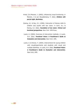 Alunos cegos e com baixa visão
Orientações curriculares




                     Kinds, G & Moonen, J. (2002). Influencing visual functioning. in
                           Moonen, J & van Wouddenberg. P. (Eds). Children with
                           parcial sight. Bartiméus.


                     Koenig, A.J. & Rex, E.J. (1996). Instruction of literacy skills to
                           children and youths with low vision. in Corn, A.L. &
                           Koenig, A.J. (Eds). Foundation of low vision: Clinical and
                           functional perspectives. New York: AFB Press.


                      Lueck, A. (2004). Overview of intervention methods. in Lueck,
                           A.H. (Eds). Functional Vision: A Practitioner’s Guide to
                           Evaluation and Intervention. New-York: AFB.


                      Lueck, A. & Heinze, T. (2004). Interventions for young children
                           with visualimpairments and students with visual and
                           multiple disbilities. in Lueck, A.H. (Eds). Functional Vision:
                           A Practitioner’s Guide to Evaluation and Intervention.
                           New-York: AFB.




    30
 