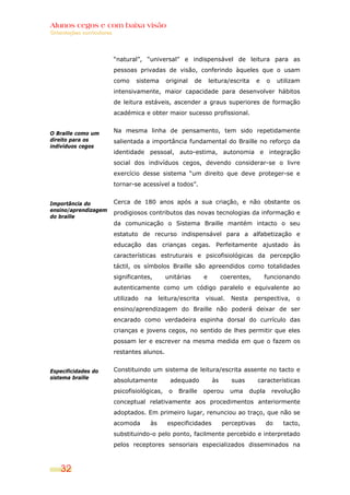 Alunos cegos e com baixa visão
Orientações curriculares




                           “natural”, “universal” e indispensável de leitura para as
                           pessoas privadas de visão, conferindo àqueles que o usam
                           como    sistema      original    de       leitura/escrita     e    o    utilizam
                           intensivamente, maior capacidade para desenvolver hábitos
                           de leitura estáveis, ascender a graus superiores de formação
                           académica e obter maior sucesso profissional.


O Braille como um          Na mesma linha de pensamento, tem sido repetidamente
direito para os            salientada a importância fundamental do Braille no reforço da
indivíduos cegos
                           identidade pessoal, auto-estima, autonomia e integração
                           social dos indivíduos cegos, devendo considerar-se o livre
                           exercício desse sistema “um direito que deve proteger-se e
                           tornar-se acessível a todos”.


Importância do             Cerca de 180 anos após a sua criação, e não obstante os
ensino/aprendizagem
                           prodigiosos contributos das novas tecnologias da informação e
do braille
                           da comunicação o Sistema Braille mantém intacto o seu
                           estatuto de recurso indispensável para a alfabetização e
                           educação das crianças cegas. Perfeitamente ajustado às
                           características estruturais e psicofisiológicas da percepção
                           táctil, os símbolos Braille são apreendidos como totalidades
                           significantes,       unitárias        e         coerentes,        funcionando
                           autenticamente como um código paralelo e equivalente ao
                           utilizado   na    leitura/escrita     visual.      Nesta     perspectiva,     o
                           ensino/aprendizagem do Braille não poderá deixar de ser
                           encarado como verdadeira espinha dorsal do currículo das
                           crianças e jovens cegos, no sentido de lhes permitir que eles
                           possam ler e escrever na mesma medida em que o fazem os
                           restantes alunos.


Especificidades do         Constituindo um sistema de leitura/escrita assente no tacto e
sistema braille
                           absolutamente         adequado             às      suas       características
                           psicofisiológicas,    o   Braille     operou       uma     dupla       revolução
                           conceptual relativamente aos procedimentos anteriormente
                           adoptados. Em primeiro lugar, renunciou ao traço, que não se
                           acomoda      às      especificidades            perceptivas        do     tacto,
                           substituindo-o pelo ponto, facilmente percebido e interpretado
                           pelos receptores sensoriais especializados disseminados na



    32
 