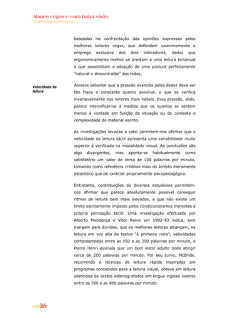 Alunos cegos e com baixa visão
Orientações curriculares




                           baseadas na confrontação das opiniões expressas pelos
                           melhores leitores cegos, que defendem unanimemente o
                           emprego      exclusivo    dos       dois   indicadores,    dedos     que
                           ergonomicamente melhor se prestam a uma leitura bimanual
                           e que possibilitam a adopção de uma postura perfeitamente
                           "natural e descontraída" das mãos.


Velocidade de              Acresce salientar que a pressão exercida pelos dedos deve ser
leitura                    tão fraca e constante quanto possível, o que se verifica
                           invariavelmente nos leitores mais hábeis. Essa pressão, aliás,
                           parece intensificar-se à medida que os sujeitos se sentem
                           menos à vontade em função da situação ou do contexto e
                           complexidade do material escrito.


                           As investigações levadas a cabo permitem-nos afirmar que a
                           velocidade de leitura táctil apresenta uma variabilidade muito
                           superior à verificada na modalidade visual. As conclusões são
                           algo   divergentes,      mas    aponta-se       habitualmente      como
                           satisfatório um valor de cerca de 100 palavras por minuto,
                           tomando como referência critérios mais do âmbito meramente
                           estatístico que de carácter propriamente psicopedagógico.


                           Entretanto, contribuições de diversos estudiosos permitem-
                           nos afirmar que parece absolutamente possível conseguir
                           ritmos de leitura bem mais elevados, e que não existe um
                           limite estritamente imposto pelos condicionalismos inerentes à
                           própria percepção táctil. Uma investigação efectuada por
                           Alberto Mendonça e Vítor Reino em 1992-93 indica, sem
                           margem para dúvidas, que os melhores leitores alcançam, na
                           leitura em voz alta de textos "à primeira vista", velocidades
                           compreendidas entre as 150 e as 200 palavras por minuto, e
                           Pierre Henri assinala que um bom leitor adulto pode atingir
                           cerca de 200 palavras por minuto. Por seu turno, McBride,
                           recorrendo    a   técnicas     de    leitura   rápida   inspiradas   em
                           programas concebidos para a leitura visual, obteve em leitura
                           silenciosa de textos estenografados em língua inglesa valores
                           entre as 700 e as 800 palavras por minuto.




    36
 