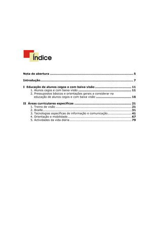Alunos cegos e com baixa visão
                                                                                  Orientações curriculares




         Índice

Nota de abertura ..................................................................................... 5

Introdução............................................................................................... 7

I Educação de alunos cegos e com baixa visão ..................................... 11
    1. Alunos cegos e com baixa visão ...................................................... 11
    2. Pressupostos básicos e orientações gerais a considerar na
       educação de alunos cegos e com baixa visão .................................... 16

II Áreas curriculares específicas .......................................................... 21
    1. Treino de visão ............................................................................ 21
    2. Braille......................................................................................... 31
    3. Tecnologias específicas de informação e comunicação........................ 41
    4. Orientação e mobilidade ................................................................ 67
    5. Actividades da vida diária .............................................................. 79




                                                                                                        3
 