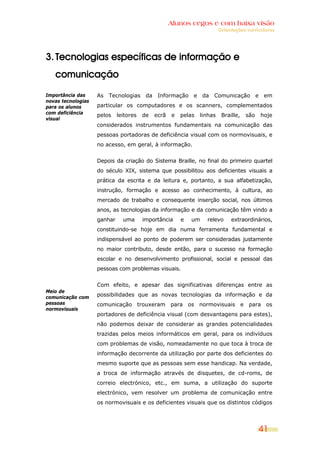 Alunos cegos e com baixa visão
                                                                         Orientações curriculares




3. Tecnologias específicas de informação e
   comunicação

Importância das     As Tecnologias da Informação e da Comunicação e em
novas tecnologias
para os alunos      particular os computadores e os scanners, complementados
com deficiência
                    pelos    leitores   de   ecrã   e   pelas   linhas    Braille,   são   hoje
visual
                    considerados instrumentos fundamentais na comunicação das
                    pessoas portadoras de deficiência visual com os normovisuais, e
                    no acesso, em geral, à informação.


                    Depois da criação do Sistema Braille, no final do primeiro quartel
                    do século XIX, sistema que possibilitou aos deficientes visuais a
                    prática da escrita e da leitura e, portanto, a sua alfabetização,
                    instrução, formação e acesso ao conhecimento, à cultura, ao
                    mercado de trabalho e consequente inserção social, nos últimos
                    anos, as tecnologias da informação e da comunicação têm vindo a
                    ganhar     uma      importância     e   um    relevo      extraordinários,
                    constituindo-se hoje em dia numa ferramenta fundamental e
                    indispensável ao ponto de poderem ser consideradas justamente
                    no maior contributo, desde então, para o sucesso na formação
                    escolar e no desenvolvimento profissional, social e pessoal das
                    pessoas com problemas visuais.


                    Com efeito, e apesar das significativas diferenças entre as
Meio de
comunicação com     possibilidades que as novas tecnologias da informação e da
pessoas             comunicação trouxeram para os normovisuais e para os
normovisuais
                    portadores de deficiência visual (com desvantagens para estes),
                    não podemos deixar de considerar as grandes potencialidades
                    trazidas pelos meios informáticos em geral, para os indivíduos
                    com problemas de visão, nomeadamente no que toca à troca de
                    informação decorrente da utilização por parte dos deficientes do
                    mesmo suporte que as pessoas sem esse handicap. Na verdade,
                    a troca de informação através de disquetes, de cd-roms, de
                    correio electrónico, etc., em suma, a utilização do suporte
                    electrónico, vem resolver um problema de comunicação entre
                    os normovisuais e os deficientes visuais que os distintos códigos




                                                                                           41
 