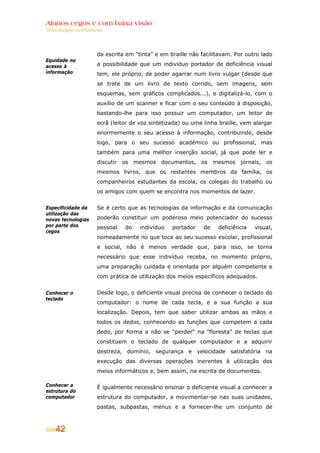 Alunos cegos e com baixa visão
Orientações curriculares




                     da escrita em "tinta" e em braille não facilitavam. Por outro lado
Equidade no
acesso à             a possibilidade que um indivíduo portador de deficiência visual
informação           tem, ele próprio, de poder agarrar num livro vulgar (desde que
                     se trate de um livro de texto corrido, sem imagens, sem
                     esquemas, sem gráficos complicados...), e digitalizá-lo, com o
                     auxílio de um scanner e ficar com o seu conteúdo à disposição,
                     bastando-lhe para isso possuir um computador, um leitor de
                     ecrã (leitor de voz sintetizada) ou uma linha braille, vem alargar
                     enormemente o seu acesso à informação, contribuindo, desde
                     logo, para o seu sucesso académico ou profissional, mas
                     também para uma melhor inserção social, já que pode ler e
                     discutir os mesmos documentos, os mesmos jornais, os
                     mesmos livros, que os restantes membros da família, os
                     companheiros estudantes da escola, os colegas do trabalho ou
                     os amigos com quem se encontra nos momentos de lazer.

Especificidade da    Se é certo que as tecnologias da informação e da comunicação
utilização das
novas tecnologias    poderão constituir um poderoso meio potenciador do sucesso
por parte dos        pessoal   do    indivíduo   portador    de   deficiência   visual,
cegos
                     nomeadamente no que toca ao seu sucesso escolar, profissional
                     e social, não é menos verdade que, para isso, se torna
                     necessário que esse indivíduo receba, no momento próprio,
                     uma preparação cuidada e orientada por alguém competente e
                     com prática de utilização dos meios específicos adequados.


Conhecer o           Desde logo, o deficiente visual precisa de conhecer o teclado do
teclado
                     computador: o nome de cada tecla, e a sua função a sua
                     localização. Depois, tem que saber utilizar ambas as mãos e
                     todos os dedos, conhecendo as funções que competem a cada
                     dedo, por forma a não se "perder" na "floresta" de teclas que
                     constituem o teclado de qualquer computador e a adquirir
                     destreza, domínio, segurança e velocidade satisfatória na
                     execução das diversas operações inerentes à utilização dos
                     meios informáticos e, bem assim, na escrita de documentos.

Conhecer a           É igualmente necessário ensinar o deficiente visual a conhecer a
estrutura do
computador           estrutura do computador, a movimentar-se nas suas unidades,
                     pastas, subpastas, menus e a fornecer-lhe um conjunto de



    42
 