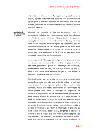 Alunos cegos e com baixa visão
                                                                 Orientações curriculares




                 elementos descritivos, de configuração e de procedimentos a
                 seguir, aspectos extremamente intuitivos para os normovisuais
                 (para quem o ambiente Windows foi concebido), mas que se
                 tornam, por vezes, de difícil compreensão por parte das pessoas
                 privadas da visão.

Familiarização   Quando, por exemplo, se liga um computador, quer no
com o ambiente
de trabalho      ambiente de trabalho, quer numa qualquer janela do explorador
                 do Windows, numa caixa de diálogo, dentro de qualquer
                 aplicação ou mesmo na internet, a informação disponível no
                 ecrã fica de imediato acessível e pode ser apreendida por um
                 indivíduo normovisual de uma forma global ou de modo mais
                 detalhado, permitindo-lhe optar por ler de cima para baixo, de
                 baixo para cima, seleccionar a parte que, no momento, mais
                 interessa, hierarquizar a informação, etc.


                 Ao invés, um indivíduo cego, ao abrir, por exemplo, uma janela,
                 não sabe os objectos que estão no ecrã, e não pode, à partida,
                 ter uma perspectiva global da informação ali disponível,
                 necessitando antes de mais, de focar com o leitor de ecrã ou
                 com a linha braille cada elemento de per si, para formar, a
                 posteriori, uma ideia geral de todo o ecrã.


                 Isto implica que, para se familiarizar com cada ambiente, cada
                 aplicação ou cada operação que pretenda realizar, o indivíduo
                 cego precise de uma preparação prévia e de um treino muito
                 apurado, muitas das vezes necessitando da colaboração de
                 outra   pessoa   para   obter   a   descrição   da    disposição    da
                 informação disponível no ecrã e o modo como se pode aceder a
                 essa mesma informação. Acresce que os próprios leitores de
                 ecrã ou linhas braille, quando se entra, por exemplo, numa
                 aplicação, numa janela, num menu, etc., ou ficam mudos, se o
                 ambiente é excessivamente gráfico, impossibilitando então o
                 acesso à informação, ou "lêem" a informação ali presente de
                 uma forma anárquica, desordenada, obrigando o operador a
                 orientá-lo para o objecto que quer focar, quer este objecto seja
                 um programa, um elemento, por exemplo, da barra de menus,
                 quer seja uma linha de estado, quer se trate de uma linha de



                                                                                  43
 