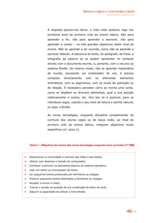Alunos cegos e com baixa visão
                                                                    Orientações curriculares




                A resposta parece-nos óbvia: o mais cedo possível, logo nos
                primeiros anos do primeiro ciclo do ensino básico. Não para
                aprender a ler, não para aprender a escrever, não para
                aprender a contar – os três grandes objectivos deste nível de
                ensino. Não se aprende a ler ouvindo, como não se aprende a
                escrever falando. A estrutura do texto, do parágrafo, da frase, a
                ortografia da palavra só se podem apreender no contacto
                directo com o documento escrito, e, portanto, com o recurso ao
                sistema Braille. Do mesmo modo, não se aprende matemática
                de ouvido, escutando um sintetizador de voz, é preciso
                contactar     directamente       com   os    diferentes        elementos
                aritméticos, com os algarismos, com os sinais de operação ou
                de relação. É necessário perceber como se monta uma conta,
                como se dispõem os diversos elementos, qual a sua posição
                relativamente a outros, etc. Ora isto só é possível, para os
                indivíduos cegos, usando o seu meio de leitura e escrita natural,
                ou seja, o Braille.


                As novas tecnologias, enquanto disciplina complementar do
                currículo dos alunos cegos ou de baixa visão, ao nível do
                primeiro ciclo do ensino básico, integram objectivos muito
                específicos (cf. caixa 1).




Caixa 1 – Objectivos do ensino das novas tecnologias enquanto área curricular (1º CEB)




Desenvolver a motricidade e controlo das mãos e dos dedos;
Utilizar com destreza o teclado do computador;
Conhecer e dominar os elementos básicos do sistema operativo;
Usar um editor ou processador de texto;
Ler pequenos textos produzidos por familiares ou colegas;
Produzir pequenos textos destinados a familiares ou colegas;
Receber e enviar e-mails;
Treinar o ouvido na audição da voz sintetizada do leitor de ecrã;
Adquirir a capacidade de utilizar a linha Braille.




                                                                                     45
 