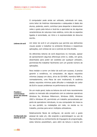 Alunos cegos e com baixa visão
Orientações curriculares




                      O computador pode ainda ser utilizado, sobretudo em casa,
                      como leitor de histórias interessantes e adequadas à idade dos
                      alunos, podendo, assim, contribuir para despertar e desenvolver
                      neles o gosto pela leitura e levá-los a aperceber-se de algumas
                      características de natureza mais estética, como são os aspectos
                      ligados à sonoridade, ao ritmo e à expressividade do discurso
                      escrito.


Leitores de ecrã      Um leitor de ecrã é um programa que permite aos deficientes
                      visuais aceder e trabalhar no ambiente Windows e respectivas
                      aplicações, com síntese de voz e controlo da linha Braille.


                      Os diferentes leitores de ecrã disponíveis no mercado, apesar
                      de apresentarem algumas diferenças entre si, estão, em geral,
                      desenhados para poder ser acedidos por qualquer utilizador,
                      permitindo-lhe trabalhar facilmente com um grande número de
                      aplicações.


                      Para instalar e correr um leitor de ecrã com sucesso, é preciso
                      garantir a existência, no computador, de alguns requisitos
                      mínimos (espaço em disco, drive de CD-ROM, memória RAM e,
                      nomeadamente, uma Placa de som multicanal). A ausência
                      destes requisitos mínimos pode dificultar a instalação do Leitor
                      de Ecrã e causar problemas na performance do sistema.


                      De um modo geral, todos os leitores de ecrã mais recentemente
Funções e
características       postos no mercado são compatíveis com os sistemas operativos
gerais dos leitores
                      Windows 9x, Windows Millennium, Windows 2000, Windows
de ecrã
                      2003 e Windows XP, permitindo um trabalho personalizado por
                      parte de operadores individuais, no seu computador de mesa ou
                      no seu portátil, ou instalações em rede, na escola ou no
                      trabalho, prontas para servir múltiplos utilizadores.


                      Relativamente fáceis de configurar, de acordo com o gosto
Configuração dos      pessoal de cada um, não exigindo a aprendizagem ou uso de
leitores de ecrã
                      Macros/Scripts ou conhecimento de linguagens de programação,
                      estes leitores possibilitam, para além da leitura e escrita em



    46
 