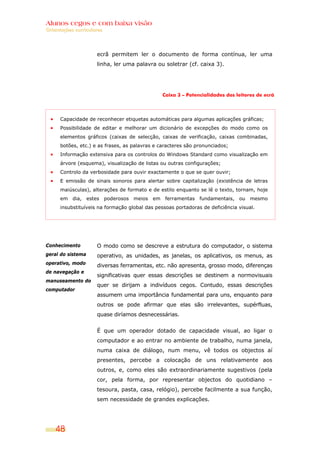 Alunos cegos e com baixa visão
Orientações curriculares




                     ecrã permitem ler o documento de forma contínua, ler uma
                     linha, ler uma palavra ou soletrar (cf. caixa 3).




                                                Caixa 3 – Potencialidades dos leitores de ecrã




      Capacidade de reconhecer etiquetas automáticas para algumas aplicações gráficas;
      Possibilidade de editar e melhorar um dicionário de excepções do modo como os
      elementos gráficos (caixas de selecção, caixas de verificação, caixas combinadas,
      botões, etc.) e as frases, as palavras e caracteres são pronunciados;
      Informação extensiva para os controlos do Windows Standard como visualização em
      árvore (esquema), visualização de listas ou outras configurações;
      Controlo da verbosidade para ouvir exactamente o que se quer ouvir;
      E emissão de sinais sonoros para alertar sobre capitalização (existência de letras
      maiúsculas), alterações de formato e de estilo enquanto se lê o texto, tornam, hoje
      em dia, estes poderosos meios em ferramentas fundamentais, ou mesmo
      insubstituíveis na formação global das pessoas portadoras de deficiência visual.




Conhecimento         O modo como se descreve a estrutura do computador, o sistema
geral do sistema     operativo, as unidades, as janelas, os aplicativos, os menus, as
operativo, modo
                     diversas ferramentas, etc. não apresenta, grosso modo, diferenças
de navegação e
                     significativas quer essas descrições se destinem a normovisuais
manuseamento do
                     quer se dirijam a indivíduos cegos. Contudo, essas descrições
computador
                     assumem uma importância fundamental para uns, enquanto para
                     outros se pode afirmar que elas são irrelevantes, supérfluas,
                     quase diríamos desnecessárias.


                     É que um operador dotado de capacidade visual, ao ligar o
                     computador e ao entrar no ambiente de trabalho, numa janela,
                     numa caixa de diálogo, num menu, vê todos os objectos aí
                     presentes, percebe a colocação de uns relativamente aos
                     outros, e, como eles são extraordinariamente sugestivos (pela
                     cor, pela forma, por representar objectos do quotidiano –
                     tesoura, pasta, casa, relógio), percebe facilmente a sua função,
                     sem necessidade de grandes explicações.




    48
 