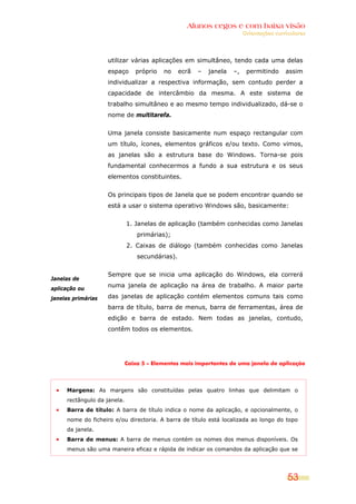 Alunos cegos e com baixa visão
                                                                          Orientações curriculares




                    utilizar várias aplicações em simultâneo, tendo cada uma delas
                    espaço      próprio   no     ecrã   –   janela   –,    permitindo     assim
                    individualizar a respectiva informação, sem contudo perder a
                    capacidade de intercâmbio da mesma. A este sistema de
                    trabalho simultâneo e ao mesmo tempo individualizado, dá-se o
                    nome de multitarefa.


                    Uma janela consiste basicamente num espaço rectangular com
                    um título, ícones, elementos gráficos e/ou texto. Como vimos,
                    as janelas são a estrutura base do Windows. Torna-se pois
                    fundamental conhecermos a fundo a sua estrutura e os seus
                    elementos constituintes.


                    Os principais tipos de Janela que se podem encontrar quando se
                    está a usar o sistema operativo Windows são, basicamente:


                             1. Janelas de aplicação (também conhecidas como Janelas
                                 primárias);
                             2. Caixas de diálogo (também conhecidas como Janelas
                                 secundárias).


                    Sempre que se inicia uma aplicação do Windows, ela correrá
Janelas de
aplicação ou
                    numa janela de aplicação na área de trabalho. A maior parte

janelas primárias   das janelas de aplicação contém elementos comuns tais como
                    barra de título, barra de menus, barra de ferramentas, área de
                    edição e barra de estado. Nem todas as janelas, contudo,
                    contêm todos os elementos.




                             Caixa 5 – Elementos mais importantes de uma janela de aplicação




     Margens: As margens são constituídas pelas quatro linhas que delimitam o
     rectângulo da janela.
     Barra de título: A barra de título indica o nome da aplicação, e opcionalmente, o
     nome do ficheiro e/ou directoria. A barra de título está localizada ao longo do topo
     da janela.
     Barra de menus: A barra de menus contém os nomes dos menus disponíveis. Os
     menus são uma maneira eficaz e rápida de indicar os comandos da aplicação que se




                                                                                           53
 