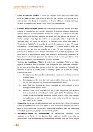 Alunos cegos e com baixa visão
Orientações curriculares




      Caixa de selecção combo: As caixas de selecção combo são uma combinação
      entre as caixas de texto e as caixas de selecção. Tal como no item anterior, pode
      escrever-se o valor desejado ou seleccioná-lo de uma lista que é exibida assim que
      as setas de direcção (tecla acima e tecla abaixo) são pressionadas.


      Controlo de visualização "árvore": O controlo de visualização "árvore" é um tipo
      especial de caixa de lista que mostra a disposição de objectos utilizando a estrutura
      "árvore" baseada no relacionamento hierárquico e lógico. O controlo visualização
      possui botões que permitem expandir ou retrair entre os "ramos" da "árvore". O
      melhor exemplo deste tipo de controlo de visualização está no Explorador do
      Windows onde, no painel da esquerda, é mostrado como nível mais baixo o
      "Ambiente de Trabalho" e de seguida, já num nível mais acima, os itens “Os meus
      documentos”, "O meu computador", "Reciclagem" e "Os meus locais na rede". Ao
      avançarmos com as setas de direcção até o item "O meu computador" e ao
      pressionar na “tecla de cursor direita", tornamos visíveis os itens que já estão num
      nível superior e, ao chegarmos a este nível superior e ao pressionar novamente a
      “seta direccional direita", passamos ao próximo nível e assim por diante. Para
      percorrer cada nível, usam-se as teclas de cursor verticais.
      Controlo de visualização "lista": O controlo de visualização "lista" é um tipo
      especial de caixa de texto que mostra uma colecção de itens, cada item composto
      de um ícone e um título. Este tipo de controlo é o mais utilizado no Explorador do
      Windows no painel da direita, onde a informação pode ser exibida de quatro)
      maneiras diferentes:
          i.    Ícones grandes: Os itens são mostrados lado a lado, com um ícone normal e o
                título por baixo.
         ii.    Ícones pequenos: Os itens são mostrados em várias colunas, e são compostos
                por um ícone reduzido com o título posicionado do lado direito.
         iii.   Lista: Cada item é exibido em linha, mostrando um ícone reduzido e com o
                texto posicionado do lado direito.
         iv.    Detalhes: Cada item é mostrado com um formato multicoluna, onde a coluna
                mais a esquerda é composta pelo ícone e pelo título. As restantes colunas
                contêm outras informações relevantes sobre o objecto, como, por exemplo,
                indicação sobre se se trata de ficheiro ou de pasta, tamanho dos mesmos e
                data e hora da sua criação.
      Caixa ciclo: As caixas ciclo são caixas de texto que aceitam um número limitado de
      valores que perfazem um ciclo finito. Tanto se pode escrever um determinado valor na
      caixa de texto como andar com as setas para cima e para baixo, para que o valor seja
      aumentado ou diminuído, sempre em movimento circular.
      Separadores/Folha             de   propriedades:   Os   separadores   funcionam   como
      separadores de fichas de um dossier. Cada separador contém uma folha de
      propriedades. Estes separadores são normalmente utilizados para que várias secções



    56
 