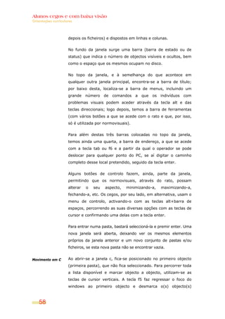 Alunos cegos e com baixa visão
Orientações curriculares




                     depois os ficheiros) e dispostos em linhas e colunas.


                     No fundo da janela surge uma barra (barra de estado ou de
                     status) que indica o número de objectos visíveis e ocultos, bem
                     como o espaço que os mesmos ocupam no disco.


                     No topo da janela, e à semelhança do que acontece em
                     qualquer outra janela principal, encontra-se a barra de título;
                     por baixo desta, localiza-se a barra de menus, incluindo um
                     grande    número    de   comandos   a   que   os   indivíduos   com
                     problemas visuais podem aceder através da tecla alt e das
                     teclas direccionais; logo depois, temos a barra de ferramentas
                     (com vários botões a que se acede com o rato e que, por isso,
                     só é utilizada por normovisuais).


                     Para além destas três barras colocadas no topo da janela,
                     temos ainda uma quarta, a barra de endereço, a que se acede
                     com a tecla tab ou f6 e a partir da qual o operador se pode
                     deslocar para qualquer ponto do PC, se aí digitar o caminho
                     completo desse local pretendido, seguido da tecla enter.


                     Alguns botões de controlo fazem, ainda, parte da janela,
                     permitindo que os normovisuais, através do rato, possam
                     alterar   o   seu   aspecto,   minimizando-a,      maximizando-a,
                     fechando-a, etc. Os cegos, por seu lado, em alternativa, usam o
                     menu de controlo, activando-o com as teclas alt+barra de
                     espaços, percorrendo as suas diversas opções com as teclas de
                     cursor e confirmando uma delas com a tecla enter.


                     Para entrar numa pasta, bastará seleccioná-la e premir enter. Uma
                     nova janela será aberta, deixando ver os mesmos elementos
                     próprios da janela anterior e um novo conjunto de pastas e/ou
                     ficheiros, se esta nova pasta não se encontrar vazia.


Movimento em C       Ao abrir-se a janela c, fica-se posicionado no primeiro objecto
                     (primeira pasta), que não fica seleccionado. Para percorrer toda
                     a lista disponível e marcar objecto a objecto, utilizam-se as
                     teclas de cursor verticais. A tecla f5 faz regressar o foco do
                     windows ao primeiro objecto e desmarca o(s) objecto(s)



    58
 