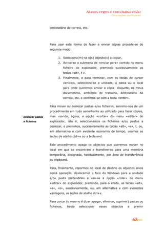 Alunos cegos e com baixa visão
                                                                   Orientações curriculares




                  destinatário de correio, etc.




                  Para usar esta forma de fazer e enviar cópias procede-se do
                  seguinte modo:


                        1. Selecciona(m)-se o(s) objecto(s) a copiar.
                        2. Activa-se o submenu de «enviar para» contido no menu
                               ficheiro do explorador, premindo sucessivamente as
                               teclas «alt», f v.
                        3. Finalmente, e para terminar, com as teclas de cursor
                               verticais, selecciona-se a unidade, a pasta ou o local
                               para onde queremos enviar a cópia: disquete, os meus
                               documentos, ambiente de trabalho, destinatário do
                               correio, etc. e confirma-se com a tecla «enter».


                  Para mover ou deslocar pastas e/ou ficheiros, servimo-nos de um
                  procedimento em tudo semelhante ao utilizado para fazer cópias,

Deslocar pastas   mas usando, agora, a opção «cortar» do menu «editar» do
e ficheiros       explorador, isto é, seleccionamos os ficheiros e/ou pastas a
                  deslocar, e premimos, sucessivamente as teclas «alt», «e», t, ou,
                  em alternativa e com evidente economia de tempo, usamos as
                  teclas de atalho ctrl+x ou a tecla end.


                  Este procedimento apaga os objectos que queremos mover no
                  local em que se encontram e transfere-os para uma memória
                  temporária, designada, habitualmente, por área de transferência
                  ou clipboard.


                  Para, finalmente, repormos no local de destino os objectos alvos
                  desta operação, deslocamos o foco do Windows para a unidade
                  e/ou pasta pretendidas e usa-se a opção «colar» do menu
                  «editar» do explorador, premindo, para o efeito, as teclas «alt»,
                  «e», «o», sucessivamente, ou, em alternativa e com evidentes
                  vantagens, as teclas de atalho ctrl+v.


                  Para cortar (o mesmo é dizer apagar, eliminar, suprimir) pastas ou
                  ficheiros,      basta    seleccionar     esses   objectos     e    premir



                                                                                    63
 