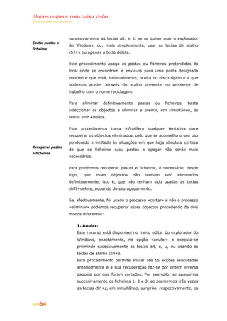 Alunos cegos e com baixa visão
Orientações curriculares




                     sucessivamente as teclas alt, e, t, se se quiser usar o explorador
Cortar pastas e
                     do Windows, ou, mais simplesmente, usar as teclas de atalho
ficheiros
                     ctrl+x ou apenas a tecla delete.


                     Este procedimento apaga as pastas ou ficheiros pretendidos do
                     local onde se encontram e envia-os para uma pasta designada
                     recicled e que está, habitualmente, oculta no disco rígido e a que
                     podemos aceder através do atalho presente no ambiente de
                     trabalho com o nome reciclagem.


                     Para    eliminar    definitivamente     pastas     ou      ficheiros,    basta
                     seleccionar os objectos a eliminar e premir, em simultâneo, as
                     teclas shift+delete.


                     Este    procedimento    torna    infrutífera    qualquer     tentativa   para
                     recuperar os objectos eliminados, pelo que se aconselha o seu uso
                     ponderado e limitado às situações em que haja absoluta certeza
Recuperar pastas
                     de que os ficheiros e/ou pastas a apagar não serão mais
e ficheiros
                     necessários.


                     Para podermos recuperar pastas e ficheiros, é necessário, desde
                     logo,    que    esses   objectos     não       tenham      sido   eliminados
                     definitivamente, isto é, que não tenham sido usadas as teclas
                     shift+delete, aquando do seu apagamento.


                     Se, efectivamente, foi usado o processo «cortar» e não o processo
                     «eliminar» podemos recuperar esses objectos procedendo de dois
                     modos diferentes:


                           1. Anular:
                           Este recurso está disponível no menu editar do explorador do
                           Windows, exactamente, na opção «anular» e executa-se
                           premindo sucessivamente as teclas alt, e, u, ou usando as
                           teclas de atalho ctrl+z.
                           Este procedimento permite anular até 15 acções executadas
                           anteriormente e a sua recuperação faz-se por ordem inversa
                           daquela por que foram cortadas. Por exemplo, se apagámos
                           sucessivamente os ficheiros 1, 2 e 3, ao premirmos três vezes
                           as teclas ctrl+z, em simultâneo, surgirão, respectivamente, os



    64
 