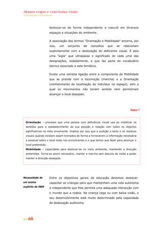 Alunos cegos e com baixa visão
Orientações curriculares




                      deslocar-se de forma independente e natural em diversos
                      espaços e situações do ambiente.


                      A associação dos termos "Orientação e Mobilidade" encerra, por
                      isso,   um   conjunto    de    conceitos    que    se   relacionam
                      explicitamente com a deslocação do deficiente visual. É pois
                      uma "sigla" que ultrapassa o significado de cada uma das
                      designações, isoladamente, e que faz parte do vocabulário
                      técnico associado a esta temática.


                      Existe uma estreita ligação entre a componente da Mobilidade
                      que se prende com a locomoção (marcha) e a Orientação
                      (conhecimento da localização do indivíduo no espaço), sem a
                      qual os movimentos não teriam sentido nem permitiriam
                      alcançar o local desejado.




                                                                                    Caixa 1




  Orientação – processo que uma pessoa com deficiência visual usa ao mobilizar os
  sentidos para o estabelecimento da sua posição e relação com todos os objectos
  significativos no meio envolvente. Implica por isso que a audição o tacto e os resíduos
  visuais quando existam sejam treinados de forma a fornecerem a informação necessária
  e possível sobre o local onde nos encontramos e o que temos que fazer para alcançar o
  local pretendido.
  Mobilidade – capacidade para deslocar-se no meio ambiente, mantendo a direcção
  pretendida. Torna-se assim necessário, manter a marcha sem desvios de modo a poder
  manter a direcção desejada.




Necessidade de        Entre os objectivos gerais da educação devemos destacar:
um ensino             capacitar as crianças para que mantenham uma vida autónoma
explícito da O&M
                      e independente que lhes permita uma adequada interacção com
                      o mundo que a rodeia. Na criança cega ou com baixa visão, o
                      seu desenvolvimento está muito determinado pela capacidade
                      de deslocação autónoma.




    68
 