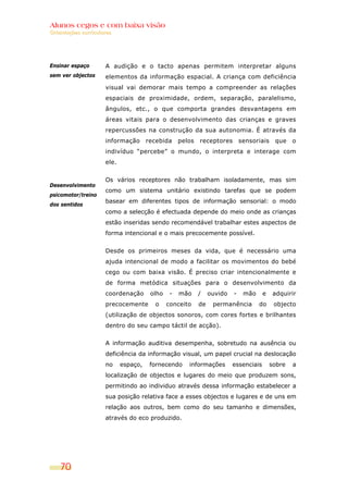 Alunos cegos e com baixa visão
Orientações curriculares




Ensinar espaço       A audição e o tacto apenas permitem interpretar alguns
sem ver objectos     elementos da informação espacial. A criança com deficiência
                     visual vai demorar mais tempo a compreender as relações
                     espaciais de proximidade, ordem, separação, paralelismo,
                     ângulos, etc., o que comporta grandes desvantagens em
                     áreas vitais para o desenvolvimento das crianças e graves
                     repercussões na construção da sua autonomia. É através da
                     informação       recebida     pelos   receptores        sensoriais    que    o
                     indivíduo “percebe” o mundo, o interpreta e interage com
                     ele.


                     Os vários receptores não trabalham isoladamente, mas sim
Desenvolvimento
                     como um sistema unitário existindo tarefas que se podem
psicomotor/treino
                     basear em diferentes tipos de informação sensorial: o modo
dos sentidos
                     como a selecção é efectuada depende do meio onde as crianças
                     estão inseridas sendo recomendável trabalhar estes aspectos de
                     forma intencional e o mais precocemente possível.


                     Desde os primeiros meses da vida, que é necessário uma
                     ajuda intencional de modo a facilitar os movimentos do bebé
                     cego ou com baixa visão. É preciso criar intencionalmente e
                     de forma metódica situações para o desenvolvimento da
                     coordenação       olho    -   mão     /    ouvido   -    mão     e    adquirir
                     precocemente       o     conceito     de    permanência        do     objecto
                     (utilização de objectos sonoros, com cores fortes e brilhantes
                     dentro do seu campo táctil de acção).


                     A informação auditiva desempenha, sobretudo na ausência ou
                     deficiência da informação visual, um papel crucial na deslocação
                     no     espaço,    fornecendo     informações        essenciais       sobre   a
                     localização de objectos e lugares do meio que produzem sons,
                     permitindo ao individuo através dessa informação estabelecer a
                     sua posição relativa face a esses objectos e lugares e de uns em
                     relação aos outros, bem como do seu tamanho e dimensões,
                     através do eco produzido.




    70
 