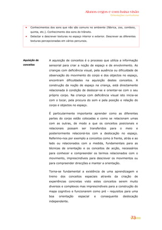 Alunos cegos e com baixa visão
                                                                       Orientações curriculares




     Conhecimentos dos sons que não são comuns no ambiente (fábrica, zoo, comboio,
     quinta, etc.). Conhecimento dos sons do trânsito.
     Detectar e descrever texturas no espaço interior e exterior. Descrever as diferentes
     texturas percepcionadas em vários percursos.




Aquisição de       A aquisição de conceitos é o processo que utiliza a informação
conceitos          sensorial para criar a noção de espaço e de envolvimento. As
                   crianças com deficiência visual, pela ausência ou dificuldade de
                   observação do movimento do corpo e dos objectos no espaço,
                   encontram       dificuldades   na     aquisição    destes   conceitos.    A
                   construção da noção de espaço na criança, está directamente
                   relacionada à condição de deslocar-se e orientar-se com o seu
                   próprio corpo. Na criança com deficiência visual isto inicia-se
                   com o tocar, pela procura do som e pela posição e relação do
                   corpo e objectos no espaço.


                   É particularmente importante aprender como as diferentes
                   partes do corpo estão colocadas e como se relacionam umas
                   com as outras, de modo a que os conceitos posicionais e
                   relacionais     possam       ser    transferidos    para    o    meio     e
                   posteriormente relacioná-los com a deslocação no espaço.
                   Referimo-nos por exemplo a conceitos como à frente, atrás e ao
                   lado ou relacionados com a medida, fundamentais para as
                   técnicas de orientação e os conceitos de acção, necessários
                   para conhecer e compreender os termos relacionados com o
                   movimento, imprescindíveis para descrever os movimentos ou
                   para compreender direcções e manter a orientação.


                   Torna-se fundamental a existência de uma aprendizagem e
                   treino    dos    conceitos     espaciais    através    da    criação     de
                   experiências concretas visto estes conceitos serem muito
                   diversos e complexos mas imprescindíveis para a construção do
                   mapa cognitivo e funcionarem como pré - requisitos para uma
                   boa      orientação      espacial      e    consequente         deslocação
                   independente.




                                                                                        73
 