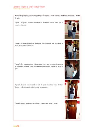 Alunos cegos e com baixa visão
Orientações curriculares



  Técnica de guia para passar uma porta que abre para a frente e para a direita e o aluno está à direita
  do guia


  Figura 3. O guia e o aluno encontram-se de frente para a porta que se
  encontra fechada.




  Figura 4. O guia aproxima-se da porta, indica como é que esta abre ao
  aluno, e inicia a sua abertura.




  Figura 5. Em seguida coloca o braço para trás o que corresponde ao sinal
  de passagem estreita, o que indica ao aluno que deve colocar-se atrás do
  guia.




  Figura 6. Quando o aluno está ao lado da porta levanta o braço direito e
  desliza a mão pela porta até encontrar a maçaneta.




  Figura 7. Após a passagem de ambos, é o aluno que fecha a porta.




    78
 