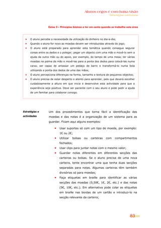 Alunos cegos e com baixa visão
                                                                    Orientações curriculares



                   Caixa 2 – Princípios básicos a ter em conta quando se trabalha esta área




     O aluno percebe a necessidade da utilização do dinheiro no dia-a-dia;
     Quando o aluno for novo as moedas devem ser introduzidas através do jogo;
     O aluno está preparado para aprender esta temática quando consegue segurar
     coisas entre os dedos e o polegar; pegar um objecto com uma mão e movê-lo sem a
     ajuda da outra mão ou do apoio, por exemplo, do tampo de uma mesa; ter várias
     moedas na palma da mão e movê-las para a ponta dos dedos para colocá-las numa
     caixa; ser capaz de amassar um pedaço de barro e transformá-lo numa bola
     utilizando a ponta dos dedos de uma das mãos;
     O aluno percepciona diferenças na forma, tamanho e textura de pequenos objectos;
     O aluno precisa de estar desperto e atento para aprender, pelo que deverá escolher
     cuidadosamente a altura em que inicia e desenvolve esta actividade para que a
     experiência seja positiva. Deve ser paciente com o seu aluno e pode pedir a ajuda
     de um familiar para colaborar consigo.




Estratégias e      Um dos procedimentos que torna fácil a identificação das
actividades        moedas e das notas é a organização de um sistema para as
                   guardar. Ficam aqui alguns exemplos:

                            Usar suportes só com um tipo de moeda, por exemplo:
                            1€ ou 2€;
                            Utilizar   bolsas   ou   carteiras   com     compartimentos
                            fechados;
                            Usar clips para juntar notas com o mesmo valor;
                            Guardar notas diferentes em diferentes secções das
                            carteiras ou bolsas. Se o aluno precisa de uma nova
                            carteira, tente encontrar uma que tenha duas secções
                            separadas para notas. Algumas carteiras têm também
                            divisórias só para moedas;
                            Faça etiquetas em braille para identificar as várias
                            secções das moedas (0,50€, 1€, 2€, etc.) e das notas
                            (5€, 10€, etc.). Em alternativa pode colar as etiquetas
                            em braille nas bordas de um cartão e introduzi-lo na
                            secção relevante da carteira;




                                                                                     83
 