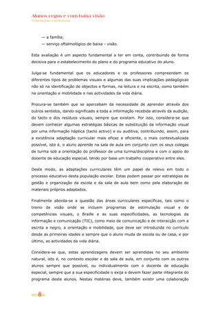 Alunos cegos e com baixa visão
Orientações curriculares




      — a família;
      — serviço oftalmológico de baixa - visão.


Esta avaliação é um aspecto fundamental a ter em conta, contribuindo de forma
decisiva para o estabelecimento do plano e do programa educativo do aluno.


Julga-se fundamental que os educadores e os professores compreendam os
diferentes tipos de problemas visuais e algumas das suas implicações pedagógicas
não só na identificação de objectos e formas, na leitura e na escrita, como também
na orientação e mobilidade e nas actividades da vida diária.


Procura-se também que se apercebam da necessidade de aprender através dos
outros sentidos, dando significado a toda a informação recebida através da audição,
do tacto e dos resíduos visuais, sempre que existam. Por isso, considera-se que
devem conhecer algumas estratégias básicas de substituição da informação visual
por uma informação háptica (tacto activo) e ou auditiva, contribuindo, assim, para
a existência adaptação curricular mais eficaz e eficiente, o mais contextualizada
possível, isto é, o aluno aprende na sala de aula em conjunto com os seus colegas
de turma sob a orientação do professor de uma turma/disciplina e com o apoio do
docente de educação especial, tendo por base um trabalho cooperativo entre eles.


Deste modo, as adaptações curriculares têm um papel de relevo em todo o
processo educativo desta população escolar. Estas podem passar por estratégias de
gestão e organização da escola e da sala de aula bem como pela elaboração de
materiais próprios adaptados.


Finalmente aborda-se a questão das áreas curriculares específicas, tais como o
treino de visão onde se incluem programas de estimulação visual e de
competências visuais, o Braille e as suas especificidades, as tecnologias da
informação e comunicação (TIC), como meio de comunicação e de interacção com a
escrita a negro, a orientação e mobilidade, que deve ser introduzida no currículo
desde as primeiras idades e sempre que o aluno muda de escola ou de casa, e por
último, as actividades da vida diária.


Considera-se que, estas aprendizagens devem ser aprendidas no seu ambiente
natural, isto é, no contexto escolar e de sala de aula, em conjunto com os outros
alunos sempre que possível, ou individualmente com o docente de educação
especial, sempre que a sua especificidade o exija e devem fazer parte integrante do
programa deste alunos. Nestas matérias deve, também existir uma colaboração



    8
 