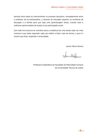 Alunos cegos e com baixa visão
                                                              Orientações curriculares




estreita entre todos os intervenientes no processo educativo, nomeadamente entre
o professor da turma/disciplina, o docente de educação especial, os auxiliares de
educação e a família para que haja uma aprendizagem eficaz, criando mais e
melhores oportunidades de acesso à sua participação social.


Com este livro procura-se contribuir para a existência de uma escola cada vez mais
inclusiva e que saiba responder cada vez melhor a todo o tipo de alunos, o que é o
mesmo que dizer responder à diversidade.




                                                              Leonor Moniz Pereira




                       Professora Catedrática da Faculdade de Motricidade Humana
                                                da Universidade Técnica de Lisboa




                                                                                 9
 