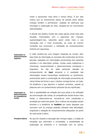Alunos cegos e com baixa visão
                                                                                  Orientações curriculares




                     motor e psicomotor mais lento e menos eficaz. É por este
                     motivo que os maneirismos típicos de grande parte destas
                     crianças tendem a permanecer. Isoladas de estímulos que
                     encorajem a exploração do meio, refugiam-se em movimentos
                     estereotipados.


                     A atitude dos adultos muitas das vezes agrava ainda mais esta
                     situação.      Preocupados      com          a     segurança        das        crianças,
                     superprotegem-nas,        reduzindo              assim   ainda       mais       a   sua
                     interacção com o meio envolvente, ao invés de criarem
                     condições que promovam a realização de comportamentos
                     motores em segurança.


Implicações no       A visão confere-nos uma imagem integrada do mundo. Sem
desenvolvimento      esta fonte de informação os conceitos são construídos de forma
cognitivo
                     parcelar, baseados em informações provenientes dos restantes
                     sentidos e em descrições verbais, muitas vezes subjectivas e
                     imprecisas, comprometendo o desenvolvimento conceptual e
                     linguístico.    Se    não     for       dada         particular         atenção      ao
                     enriquecimento       do     input       sensorial        e    à     qualidade       das
                     informações visuais transmitidas verbalmente ou tactilmente,
                     promovendo assim a combinação de informação proveniente de
                     várias fontes de forma a que o cérebro consiga formar um todo,
                     há tendência a que decorem e repitam conceitos, usando as
                     palavras sem um conhecimento suficiente do seu significado.


Implicações no       Sem a possibilidade de imitação dos seus pares e da utilização
desenvolvimento
de competências
                     da comunicação não verbal, as competências sociais levam mais
sociais              tempo    a     desenvolver-se,      tornando-se              mais    complicada          a
                     aceitação por parte dos pares. Só a vivência de situações sociais
                     diversas e a existência de feedback por parte daqueles que
                     convivem com as crianças poderão colmatar esta dificuldade,
                     originando a adopção de comportamentos adequados do ponto
                     de vista social e etário.

Princípios básicos   No que diz respeito à educação das crianças cegas, a criação de
                     situações que estimulem a curiosidade, a possibilidade de
                     exploração      do   ambiente       e    a       interacção       com     os    outros,



                                                                                                         17
 
