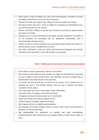 Alunos cegos e com baixa visão
                                                                          Orientações curriculares




Estar atento a sinais de fadiga, tais como olhos lacrimejantes, vermelhos ou dores
de cabeça, permitindo ao aluno que faça uma pausa;
Alternar as tarefas que exigem maior esforço visual com tarefas não visuais;
Dar algum tempo para que o aluno se adapte às mudanças de intensidade de luz,
por exemplo quando vem do exterior;
Reduzir os brilhos e reflexos na sala de aula, fechando as cortinas ou usando posters
que tapem as janelas;
Assegurar-se se o aluno necessita de iluminação adicional (candeeiro de tarefas) e
se    as   condições     de    iluminação     são    as   adequadas     (intensidade,   tipo   e
direccionalidade da fonte de luz);
Conferir ao aluno o tempo necessário para que possa realizar tarefas que exijam um
grande esforço visual, nomeadamente a leitura;
Dar maior visibilidade a áreas da escola particularmente perigosas, por exemplo
colocando faixas amarelas no início das escadas ou nas portas.




                         Caixa 4 – Elaboração de materiais em formato impresso ampliado




Evitar fontes cursivas, decorativas, itálicos e com serifas;
Usar fontes em que todas as letras ocupem um espaço de dimensão fixa ou aquelas
em que o espaço é proporcional à letra, mas expandido, de forma a impedir que os
bordos laterais das letras fiquem muito próximos;
O tamanho da letra deverá ser no mínimo de 16 pontos, há no entanto que ter
presente que esta é uma medida relativa, uma vez que o tamanho real difere
consoante a fonte usada;
Usar o tipo bold mas nunca o extra-bold e evitar sublinhados;
Usar pelo menos um espaço e meio entre as linhas;
O tamanho da linha não deve exceder os 15 centímetros;
Nunca usar folhas com tamanho superior ao A4;
Justificar apenas a margem esquerda do texto;
Nas imagens eliminar os detalhes desnecessários;
Nas respostas de escolha múltipla colocar as caixas, onde o aluno deve assinalar a
resposta, no final de cada frase;
Nas      apresentações    em     powerpoint     ou    acetatos   usar    cores   contrastantes,
preferencialmente cores claras (branco ou amarelo) sobre um fundo escuro (preto ou
azul).




                                                                                           19
 