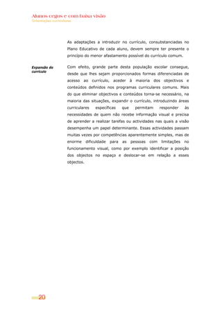 Alunos cegos e com baixa visão
Orientações curriculares




                     As adaptações a introduzir no currículo, consubstanciadas no
                     Plano Educativo de cada aluno, devem sempre ter presente o
                     princípio do menor afastamento possível do currículo comum.


Expansão do          Com efeito, grande parte desta população escolar consegue,
currículo
                     desde que lhes sejam proporcionados formas diferenciadas de
                     acesso   ao    currículo,    aceder      à   maioria    dos    objectivos    e
                     conteúdos definidos nos programas curriculares comuns. Mais
                     do que eliminar objectivos e conteúdos torna-se necessário, na
                     maioria das situações, expandir o currículo, introduzindo áreas
                     curriculares     específicas       que       permitam     responder         às
                     necessidades de quem não recebe informação visual e precisa
                     de aprender a realizar tarefas ou actividades nas quais a visão
                     desempenha um papel determinante. Essas actividades passam
                     muitas vezes por competências aparentemente simples, mas de
                     enorme      dificuldade     para   as    pessoas   com        limitações    no
                     funcionamento visual, como por exemplo identificar a posição
                     dos objectos no espaço e deslocar-se em relação a esses
                     objectos.




    20
 