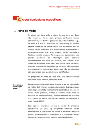 Alunos cegos e com baixa visão
                                                                   Orientações curriculares




     2. Áreas curriculares específicas

1. Treino de visão
               Os alunos com baixa visão precisam de aprender a ver. Dado
               não   verem    as     formas    com     precisão    confundem      formas
               semelhantes, não tendo a percepção de certos detalhes (e.g.,
               as letras m e n ou o l minúsculo e o l maiúsculo), ou, quando
               existem alterações de campo visual, não conseguem ver um
               objecto na sua totalidade (e.g. uma mesa ou uma cadeira) e,
               consequentemente, criar uma imagem mental completa e
               fidedigna desses objectos. As imagens que apresentam uma
               grande    quantidade       de         informação,     como       acontece
               frequentemente nos livros de histórias, são também muito
               difíceis de apreender. Com efeito, em grande parte dos casos,
               integram uma grande quantidade de detalhes, são concebidas
               em perspectiva e representam acções que não são discutidas
               com as crianças, pelo que dificilmente identificadas.


               Os programas de treino da visão têm, pois, como finalidade
               maximizar o uso da visão, ensinando a ver.


Programas de   Basicamente, existem dois tipos de programas: de estimulação
estimulação    da visão e de treino das competências visuais. Os programas de
visual
               estimulação visual são essencialmente destinados a crianças em
               idades muito precoces, quando o sistema visual ainda se
               encontra em desenvolvimento, podendo também ser utilizados
               com jovens ou adultos que tenham perdido recentemente a
               visão (Lueck, 2004).


               Este tipo de programas envolve a criação de ambientes
               estruturados   (cf.    caixa    1),    integrando    estímulos     visuais
               seleccionados e controlados de forma a estimular respostas
               visuais, nomeadamente a consciência e a exploração visual,
               bem como comportamentos motores guiados pela visão.



                                                                                    21
 