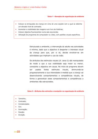 Alunos cegos e com baixa visão
Orientações curriculares



                                             Caixa 1 – Exemplos de organização do ambiente




      Colocar os brinquedos da criança em cima de uma carpete com a qual se obtenha
      um elevado nível de contraste;
      Aumentar a visibilidade das imagens num livro de histórias;
      Colocar objectos fluorescentes numa sala escurecida;
      Utilização de programas de computador ou vídeo, com padrões visuais específicos.




                      Estruturado o ambiente, a intervenção do adulto nas actividades
                      é mínima, dado que o objectivo é despertar o interesse visual
                      da criança para que, por si só, decida envolver-se em
                      actividades que implicam o uso da visão.


                      Os atributos dos estímulos visuais (cf. caixa 2) são manipulados
                      de modo a que a sua visibilidade seja maior ou menor,
                      consoante o objectivo em causa. No início do programa devem
                      ser    usados     fortes    estímulos     visuais,    diminuindo-se
                      progressivamente a sua intensidade à medida que a criança vai
                      desenvolvendo comportamentos e competências visuais, de
                      forma a generalizar estes comportamentos e competências a
                      ambientes não estruturados.




                    Caixa 2 – Atributos dos estímulos a manipular na organização do ambiente




      Tamanho;
      Contraste;
      Complexidade;
      Cor;
      Iluminação;
      Posição;
      Duração.




    22
 
