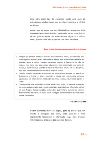 Alunos cegos e com baixa visão
                                                                Orientações curriculares




              Para além deste tipo de exercícios, existe uma série de
              estratégias e ajudas visuais que permitem maximizar a eficácia
              na leitura.


              Assim, para os alunos que têm dificuldade em seguir uma linha
              impressa e em mudar de linha, a utilização de um tiposcópio ou
              de um guia de leitura, por exemplo uma régua ou o próprio
              dedo, ajudam a que não se percam com tanta facilidade.




                                Caixa 6 – Exercícios para grupos específicos de leitores




Sempre que existam lesões na mácula, zona central da retina, os exercícios têm
como objectivo ajudar o aluno a encontrar a melhor zona de retina para efectuar as
fixações, sendo a melhor imagem conseguida quando a fixação incide não na
palavra, mas numa das suas zonas adjacentes. Após encontrada essa zona de
fixação, o aluno terá que aprender a mover o material de leitura, em vez dos olhos,
para mais facilmente conseguir manter o ponto de fixação.
Quando existem problemas no controlo dos movimentos oculares, os exercícios
destinam-se a treinar a leitura movendo a cabeça com movimentos similares
àqueles que um leitor comum realiza com os olhos, ou seja, movimentos rápidos e
curtos.
Quando existe uma diminuição da zona periférica da retina, os campos de fixação
são muito pequenos pelo que é muito reduzida a quantidade de informação visível
em cada fixação. Nestas situações, o aluno terá que treinar o aumento do número
de movimentos sacádicos, de modo a que a imagem na retina deslize durante esses
suaves varrimentos.



                                                                   Inde e Bäckman, 1988




              Colorir elementos-chave na página, para os alunos que têm
              intacta   a   percepção    das   cores,    pode    ajudá-los    a   mais
              rapidamente localizarem a informação (e.g., para procurar
              informação nas anotações dos cadernos diários).




                                                                                  27
 