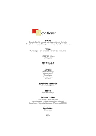 Alunos cegos e com baixa visão
Orientações curriculares




                                      Ficha Técnica

                                              EDITOR
                      Direcção-Geral de Inovação e de Desenvolvimento Curricular
                 Direcção de Serviços da Educação Especial e do Apoio Sócio-Educativo


                                              TÍTULO
                       Alunos cegos e com baixa visão – Orientações curriculares


                                         DIRECTOR-GERAL
                                            Luís Capucha


                                          COORDENAÇÃO
                                           Filomena Pereira


                                             AUTORES
                                          Alberto Mendonça
                                           Cristina Miguel
                                             Graça Neves
                                          Manuela Micaelo
                                              Vítor Reino


                                     SUPERVISÃO CIENTÍFICA
                                        Leonor Moniz Pereira


                                             DESIGN
                                          Manuela Lourenço


                                          DESENHO DA CAPA
                                    Título da capa – A voz dos jovens
                          Arantza Guedes (15 anos), Rafael Castro (16 anos)
                     Carlos Vicente (16 anos) e Fábio Vidal (17 anos), da CERCICA


                                            PAGINAÇÃO
                                            Olinda Sousa


                                                2008




    2
 