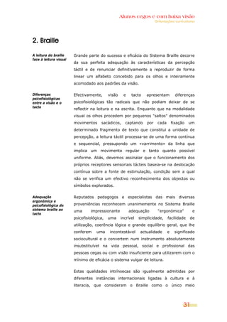Alunos cegos e com baixa visão
                                                                         Orientações curriculares




2. Braille

A leitura do braille    Grande parte do sucesso e eficácia do Sistema Braille decorre
face à leitura visual
                        da sua perfeita adequação às características da percepção
                        táctil e de renunciar definitivamente a reproduzir de forma
                        linear um alfabeto concebido para os olhos e inteiramente
                        acomodado aos padrões da visão.

Diferenças              Efectivamente,      visão    e    tacto    apresentam          diferenças
psicofisiológicas
entre a visão e o       psicofisiológicas tão radicais que não podiam deixar de se
tacto
                        reflectir na leitura e na escrita. Enquanto que na modalidade
                        visual os olhos procedem por pequenos "saltos" denominados
                        movimentos     sacádicos,     captando     por    cada       fixação   um
                        determinado fragmento de texto que constitui a unidade de
                        percepção, a leitura táctil processa-se de uma forma contínua
                        e sequencial, pressupondo um «varrimento» da linha que
                        implica um movimento regular e tanto quanto possível
                        uniforme. Aliás, devemos assinalar que o funcionamento dos
                        próprios receptores sensoriais tácteis baseia-se na deslocação
                        contínua sobre a fonte de estimulação, condição sem a qual
                        não se verifica um efectivo reconhecimento dos objectos ou
                        símbolos explorados.

Adequação               Reputados pedagogos e especialistas das mais diversas
ergonómica e
psicofisiológica do     proveniências reconhecem unanimemente no Sistema Braille
sistema braille ao      uma      impressionante          adequação        “ergonómica”          e
tacto
                        psicofisiológica,   uma     incrível   simplicidade,     facilidade    de
                        utilização, coerência lógica e grande equilíbrio geral, que lhe
                        conferem     uma     incontestável     actualidade       e    significado
                        sociocultural e o convertem num instrumento absolutamente
                        insubstituível na vida pessoal, social e profissional das
                        pessoas cegas ou com visão insuficiente para utilizarem com o
                        mínimo de eficácia o sistema vulgar de leitura.


                        Estas qualidades intrínsecas são igualmente admitidas por
                        diferentes instâncias internacionais ligadas à cultura e à
                        literacia, que consideram o Braille como o único meio




                                                                                           31
 