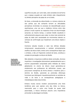 Alunos cegos e com baixa visão
                                                                             Orientações curriculares




                      superfície da pele; por outro lado, está concebido de tal forma
                      que o espaço ocupado por cada símbolo cabe integralmente
                      no âmbito perceptivo da polpa de um só dedo.


                      De facto, a dimensão da célula Braille e o número máximo de
                      seis    pontos     que     ela     comporta       tornam       as   dificuldades
                      perceptivas envolvidas no processo de descodificação pouco
                      significativas, uma vez que a distância mínima entre dois
                      pontos é muito superior ao respectivo limiar de discriminação
                      sensorial; ao mesmo tempo, o carácter Braille resultante é
                      suficientemente pequeno para caber na área mais sensível da
                      polpa do dedo sem necessidade de movimentos laterais ou
                      verticais de confirmação que impediriam uma leitura rápida e
                      fluente.


                      Inúmeros estudos levados a cabo nas últimas décadas
                      comprovaram         exaustivamente           o   carácter      eminentemente
                      analítico da leitura táctil, tendo como consequência lógica que
                      o símbolo, e não um fragmento variável de texto, constitua a
                      unidade de percepção na leitura do Braille.


Implicações           Não obstante a inequívoca evidência desta conclusão, diversos
pedagógicas
                      inquéritos e investigações demonstram paradoxalmente que a
decorrentes das
especificidades       enorme popularidade conquistada pelos métodos de matriz
funcionais do tacto
                      globalizante      no     ensino      da    leitura    visual     generalizou-se
                      amplamente aos professores de deficientes visuais, que
                      procuraram transpô-los de forma directa e mecânica para o
                      domínio      do    Braille,       ignorando      as   profundas      diferenças
                      funcionais que distinguem inquestionavelmente os sentidos da
                      visão    e   do    tacto      e    as     consequências        pedagógicas       e
                      metodológicas delas decorrentes.


                      Embora muitos alunos revelem precocemente uma forte
                      tendência para usar apenas uma das mãos na leitura,
                      reservando        para    a   outra       uma    função     de      quase   total
                      passividade, a leitura bimanual assume uma importância
                      primordial na abordagem do Braille.




                                                                                                  33
 